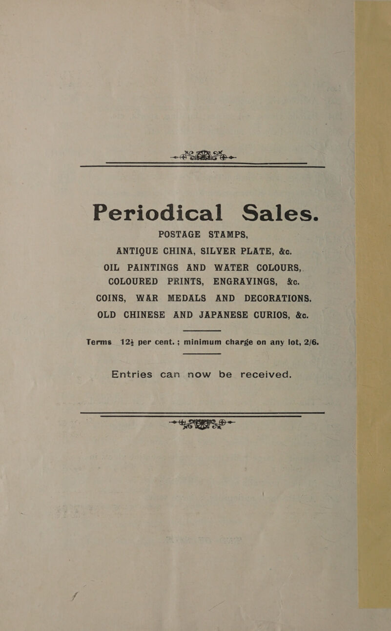  Periodical Sales. POSTAGE STAMPS, ANTIQUE CHINA, SILVER PLATE, &amp;c. OIL PAINTINGS AND WATER COLOURS,. COLOURED PRINTS, ENGRAVINGS, kc. COINS, WAR MEDALS AND DECORATIONS. OLD CHINESE AND JAPANESE CURIOS, &amp;c. Terms 123 per cent.; minimum charge on any lot, 2/6. — Entries can now be received.  SEO 