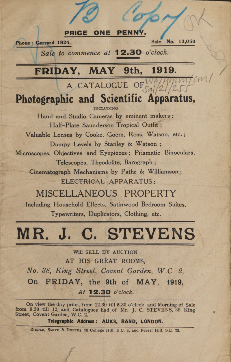     : Gerrard 1824. Sale No. 13,050 . = to commence at 12.30 o'clock. “% TEER  FRIDAY, MAY 9th, 1919. | A CATALOGUE. OF +: el/es Dholeasaakic and Scientific Eacains INCLUDING Flana and Studio Cameras by eminent makers ; : Half-Plate Saunderson Tropical Outfit : Valuable Lenses by Cooke, Goerz, Ross, Watson, etc. ; Dumpy Levels by Stanley &amp; Watson ; Microscopes, Objectives and Eyepieces ; Prismatic Binoculars, Telescopes, Theodolite, Barograph ; Cinematograph Mechanisms by Pathé &amp; Williamson ; - ELECTRICAL APPARATUS; MISCELLANEOUS PROPERTY Including Household Effects, Satinwood Bedroom Suites,  Typewriters, Duplicators, Clothing, etc. MR. MR. J. C. STEVENS Will SELL BY AUCTION AT HIS GREAT ROOMS, No. 38, King Street, Covent Garden, W.C 2, On FRIDAY, the 9th of MAY, 1919, At 12. 30 o'clock.   On view the day prior, from 12. 30 till 5.30 o’clock, and Morning of Sale from 9.30 till 12, and Catalogues had of Mr. J. C. STEVENS, 38 King Street, Covent Garden, W.C. 2. Telegraphic Address: AUKS, RAND, LONDON. RippLe, Smitu &amp; DurrFus, 23 College Hill, E.C. 4, and Forest Hill, S.E. 23, 2 # e ed