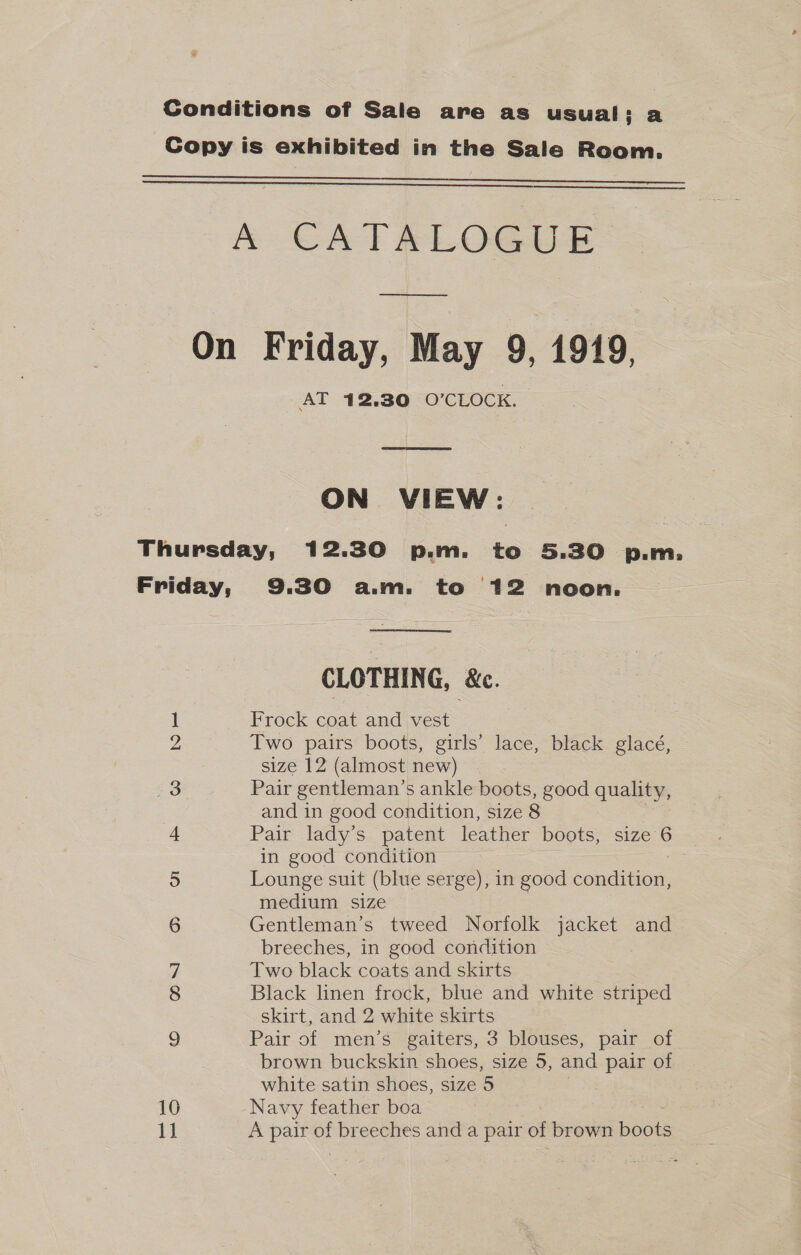 Conditions of Sale are as usual; a Copy is exhibited in the Sale Room.   A CATRLOGUE a eee On oe = 9, 1919, ON VIEW: Thursday, 12.30 p.m. to 5.30 p.m. Friday, 9.30 a.m. to 12 noon. CLOTHING, &amp;c  ] Frock coat and vest 2 Two pairs boots, girls’ lace, black glacé, size 12 (almost new) 73° Pair gentleman's ankle boots, good quality, and in good condition, size 8 a Pair lady’s patent leather boots, size 6 in good condition 5 Lounge suit (blue serge), in good sonditibe: medium size 6 Gentleman’s tweed Norfolk jacket and breeches, in good condition 7 Two black coats and skirts 8 Black linen frock, blue and white striped skirt, and 2 white skirts 2 Pair of men’s gaiters, 3 blouses, pair of brown buckskin shoes, size 5, and pair of white satin shoes, size 5 16 Navy feather boa 11 A pair e breeches and a pair of brown Boor