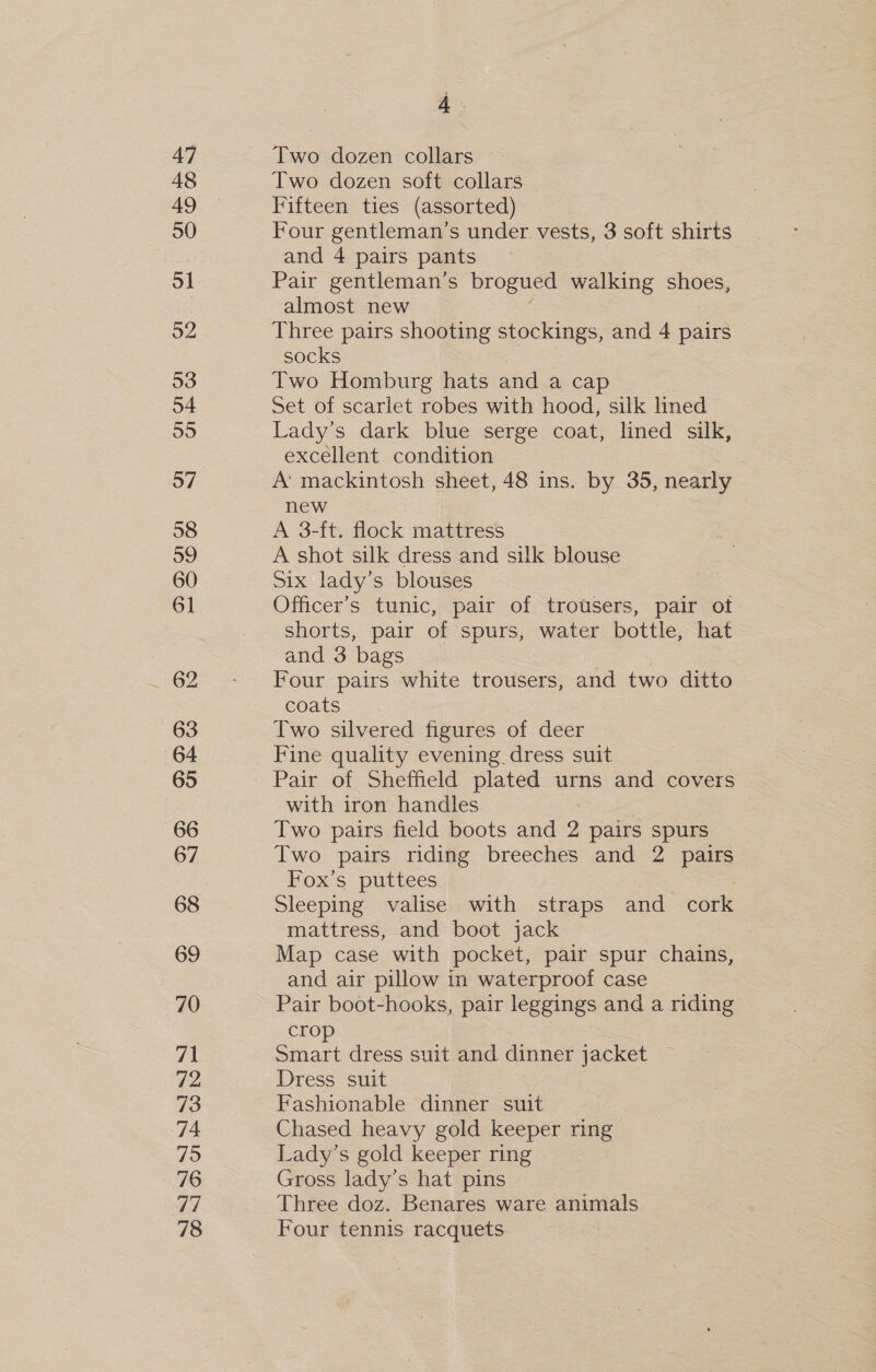 47 48 49 50 51 52 53 54 55 57 58 59 60 61 62 63 64 65 66 67 68 69 70 71 72 73 74 75 76 ou 78 A Two dozen collars Two dozen soft collars Fifteen ties (assorted) Four gentleman’s under vests, 3 soft shirts and 4 pairs pants Pair gentleman’s brogued | walking shoes, almost new Three pairs shooting stockings, and 4 pairs socks Two Homburg hats and a cap Set of scarlet robes with hood, silk lined &gt; Lady’s dark blue serge coat, lined silk, excellent condition | A’ mackintosh sheet, 48 ins. by 35, nearly new A 3-ft. flock mattress A shot silk dress and silk blouse Six lady’s blouses Officer’s tunic, pair of trousers, pair ot shorts, pair of spurs, water bottle, hat and 3 bags Four pairs white trousers, and two ditto coats Two silvered figures of deer Fine quality evening dress suit Pair of Sheffield plated urns and covers with iron handles | Two pairs field boots and 2 pairs spurs Two pairs riding breeches and 2 pairs Fox’s puttees Sleeping valise with straps and cork mattress, and boot jack Map case with pocket, pair spur chains, and air pillow in waterproof case 7 Pair boot-hooks, pair leggings and a riding crop Smart dress suit and dinner jacket Dress suit Fashionable dinner suit Chased heavy gold keeper ring Lady’s gold keeper ring Gross lady’s hat pins Three doz. Benares ware animals Four tennis racquets