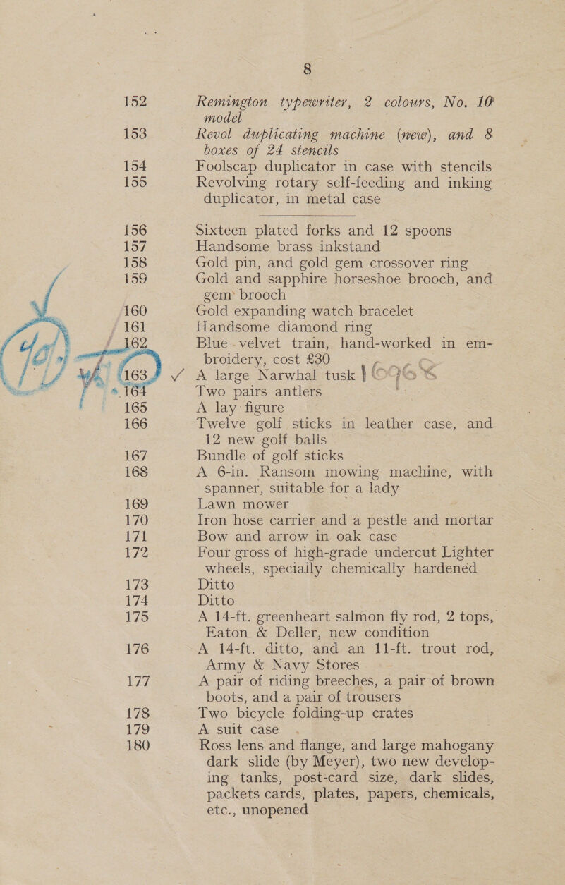  178 179 180 8 Remington typewriter, 2 colours, No. 10 model ) Revol duplicating machine (mew), and 8 boxes of 24 stencils Foolscap duplicator in case with stencils Revolving rotary self-feeding and inking duplicator, in metal case Sixteen plated forks and 12 spoons Handsome brass inkstand Gold pin, and gold gem crossover ring Gold and sapphire horseshoe brooch, and gem* brooch Gold expanding watch bracelet Handsome diamond ring _ Blue .velvet train, hand-worked in em- broidery, cost £30 i A large Narwhal tusk } ( Two pairs antlers . A lay figure Twelve golf sticks in leather case, and 12 new golf balls Bundle of golf sticks A 6-in. Ransom mowing machine, with spanner, suitable for a a Lawn mower Iron hose carrier and a pestle and mortar Bow and arrow in oak case Four gross of high-grade undercut Lighter wheels, speciaily chemically hardened Ditto Ditto A 14-ft. prccalie age salmon fiy rod, 2 tops, Eaton &amp; Deller, new condition A 14-ft. ditto, and an 11-ft. trout rod, Army &amp; Navy Stores. «- A pair of riding breeches, a pair of brown boots, and a pair of trousers Two bicycle foiding-up crates A suit case Ross lens and flange, and large mahogany dark slide (by Meyer), two new develop- ing tanks, post-card size, dark slides, packets cards, plates, papers, chemicals, etc., unopened