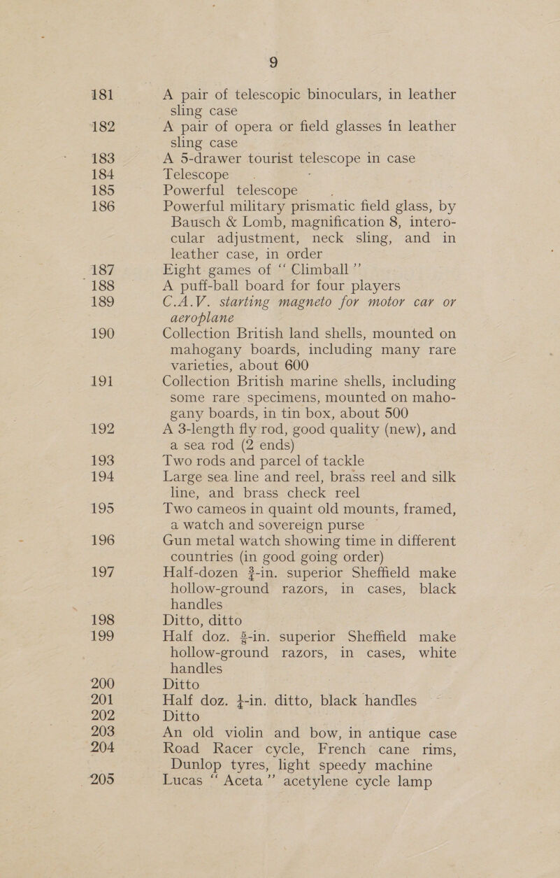 182 183 184 185 186 187 188 189 190 192 193 194 195 196 197 198 199 200 201 202 203 204 205 9 A pair of telescopic binoculars, in leather A pair of opera or field glasses in leather sling case A 5-drawer tourist Scone in case Telescope Powerful telescope Powerful military prismatic field glass, by Bausch &amp; Lomb, magnification 8, intero- cular adjustment, neck sling, and in leather case, in order Eight. games of “ Climball ”’ A puff-ball board for four players C.A.V. starting magneto for motor car or aeroplane Collection British land shells, mounted on mahogany boards, including many rare varieties, about 600 Collection British marine shells, including some rare specimens, mounted on maho- gany boards, in tin box, about 500 A 3-length fly rod, good quality (new), and a sea rod (2 ends) Two rods and parcel of tackle Large sea line and reel, brass reel and silk line, and brass check reel Two cameos in quaint old mounts, framed, a watch and sovereign purse — Gun metal watch showing time in different countries (in good going order) Half-dozen #-in. superior Sheffield make hollow-ground razors, in cases, black handles Ditto, ditto Half doz. §-in. superior Sheffield make hollow-ground razors, in cases, white handles Ditto Half doz, 4-in. ditto, black handles Ditto An old violin and bow, in antique case Road Racer cycle, French cane rims, Dunlop tyres, light speedy machine Lucas “ Aceta”’ acetylene cycle lamp