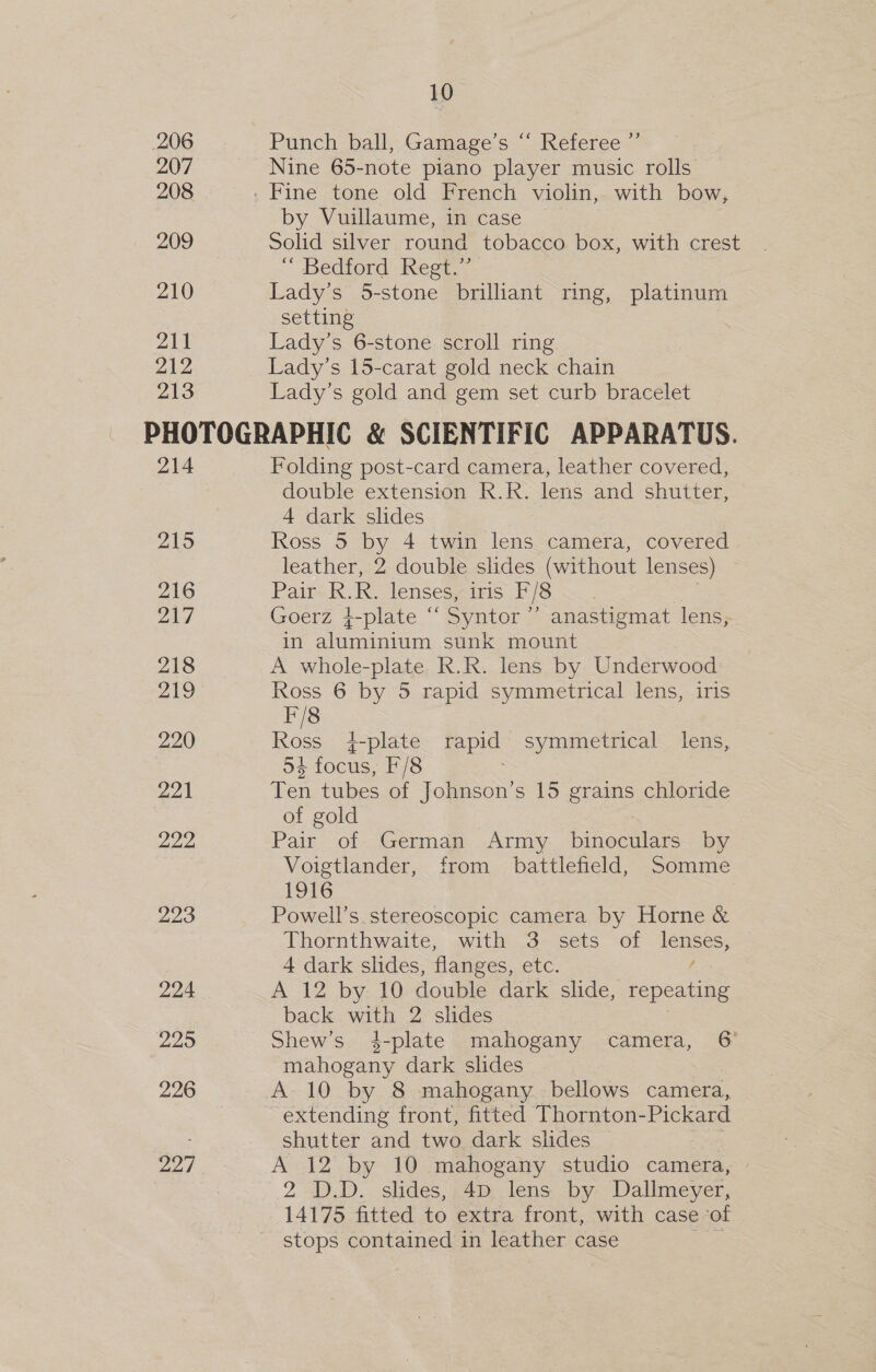 206 207 208 209 210 211 212 213 10 Punch ball,.Gamage's ~ Referee.” Nine 65-note piano player music rolls by Vuillaume, in case Solid silver round tobacco box, with crest “ Bedford Regt,” Lady’s 5-stone brilliant ring, platinum setting Lady’s 6-stone scroll ring Lady’s 15-carat gold neck chain Lady’s gold and gem set curb bracelet 214 215 216 217 218 219 220 221 222, 223 224 229 226 227 Folding post-card camera, leather covered, double extension R.R. lens and shutter, 4 dark slides Ross 5 by 4 twin lens camera, covered leather, 2 double slides (without lenses) Pair R.R. lenses, iris F/8 Goerz }-plate “ Syntor ”’ anastigmat lens, in aluminium sunk mount A whole-plate R.R. lens by Underwood Ross 6 by 5 rapid symmetrical lens, iris F/8 Ross 4}-plate ae symmetrical lens, oS focus, F/8 Ten tubes of Johnson's 15 grains chloride of gold Pair of German Army ana by Voigtlander, from battlefield, Somme 1916 . Powell’s. stereoscopic camera by Horne &amp; Thornthwaite, with 3 sets of tS, 4 dark slides, flanges, etc. A 12 by 10 double dark slide, repeating back ae 2 slides Shew’s 4-plate mahogany camera, 6° aa tne dark slides A 10 by 8 mahogany bellows camera, extending front, fitted Thornton-Pickard shutter and two dark slides ae A 12 by 10 mahogany studio camera, 2 D.D. slides, 4D lens by Dallmeyer, 14175 fitted to extra front, with case of