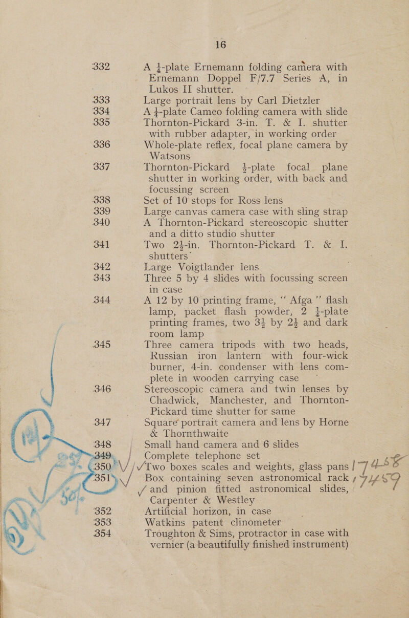 16 332 A 1-plate Ernemann folding camera with Ernemann Doppel F/7.7- Series A, in Lukos II shutter. 333 Taree portrait lens by Carl Dietzler 334 A z-plate Cameo folding camera with slide 335 Thornton- Pickard: 3-in.- 1. &amp; I. (shutter. with rubber adapter, in working order 336 Whole-plate reflex, focal plane camera by Watsons | 337 Thornton-Pickard 4-plate focal plane shutter in working order, with back and focussing screen 338 Set of 10 stops for Ross lens 339 Large canvas camera case with sling strap 340 A Thornton-Pickard stereoscopic shutter and a ditto studio shutter 341 Two 24-in. Thornton-Pickard T. &amp; I. shutters’ 342 Large Voigtlander lens 343 Three 5 by 4 slides with focussing screen in case 344 A-1T2 by 10 printing frame, “‘ Afga”’ flash lamp, packet flash powder, 2 +-plate printing frames, two 34 by 24 and dark room lamp | 345 Three camera tripods with two heads, Russian iron lantern with four-wick burner, 4-in. condenser with lens com- plete in wooden carrying case 346 Stereoscopic camera and twin lenses by Chadwick, Manchester, and Thornton- Pickard time shutter for same Square portrait camera and lens by Horne &amp; Thornthwaite Small hand camera and 6 slides Complete telephone set a ‘| / Two boxes scales and weights, glass pans | “74 G6 / Box containing seven astronomical rack s T hf oF f/and pinion fitted astronomical slides, / Carpenter &amp; Westley - Artificial horizon, in case Watkins patent clinometer Troughton &amp; Sims, protractor in case with vernier (a beautifully finished instrument) — 3% 