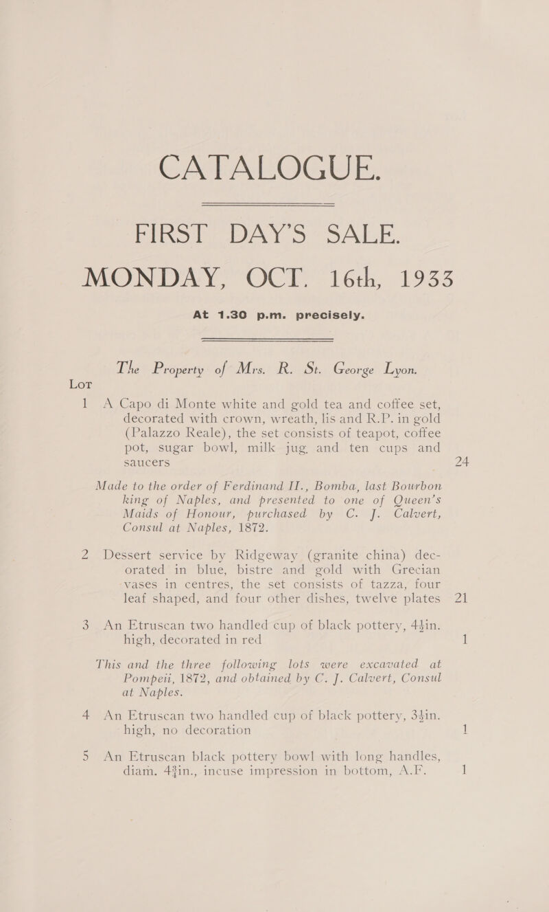 CATALOGUE. Heiob AY 6 SALE. MONI AY VOCE 16th, 1933 At 1.30 p.m. precisely. The P roperty of Mrs. R. St. George Lyon. Lor IY A, Capord:.Monte white andigold tea and coffee set, decorated with crown, wreath, lis and R.P. in gold (Palazzo Reale), the set consists of teapot, coffee pot, sugar bowl, milk jug. and ten cups and saucers Made to the order of Ferdinand II., Bomba, last Bourbon king of Naples, and presented to one of Queen’s Maids of Honour, purchased by C. J. Calvert, Consul at Naples, 1872. 2... Dessert’ service by lwidgeway- (eranite’ china)‘ dec- orated* in blue, bistre and gold with Grecian Vases im Centres, the set. comsisns 01 tazza, four lear shaped, amd tour other dishes, twelve plates high, decorated in red This and the three following lots were excavated at Pompeii, 1872, and obtained by C. J. Calvert, Consul at Naples. 4 An Etruscan two handled cup of black pottery, 34in. high, no decoration 5 An Etruscan black pottery bowl with long handles, diam. 4%in., incuse impression in bottom, A.F. 21