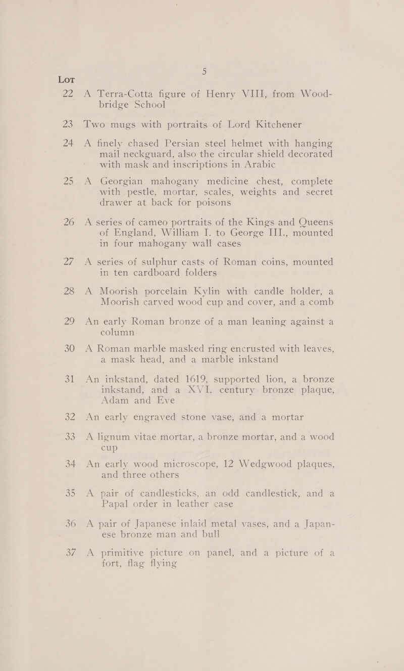 ZZ 2 24 O55 26 28 2) 30 ot oe dd 34 5 36 3 A Terra-Cotta figure of Henry VIII, from Wood- bridge School Two mugs with portraits of Lord Kitchener A tmely chased. Perstan steel. heimet with hanging mail neckguard, also the circular shield decorated with mask and inscriptions in Arabic A Georgian mahogany medicine chest, complete with pestle, mortar, scales, weights and secret drawer at back for poisons A series of cameo portraits of the Kings and Queens of England, William I. to George III., mounted in four mahogany wall cases A series of sulphur casts of Roman coins, mounted in ten cardboard folders A Moorish porcelain Kylin with candle holder, a Moorish carved wood cup and cover, and a comb An early Roman bronze of a man leaning against a column A Roman marble masked ring encrusted with leaves, a mask head and .a,.macble ikstand An inkstand, dated 1619, supported lion, a bronze inkstand, and a-X\V i, -century bronze: plaque, Adam -and Eve An early engraved stone vase, and a mortar A lignum vitae mortar, a bronze mortar, and a wood cup An early wood microscope, 12 Wedgwood plaques, and three others Ay pair. of candjfesticks’, anvodd candléstick, and ‘a Papal order in leather case A pair of Japanese inlaid metal vases, and a Japan- ese bronze man and bull Pe orimicive picture on panel and a picture of a fort, flag flying