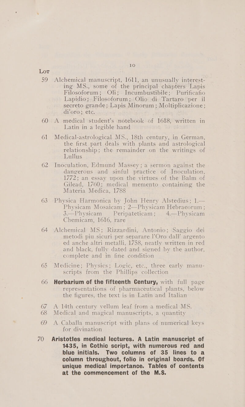 59 60 61 62 63 64 65 66 67 68 69 IO Alchemical manuscript, 1611, an unusually interest- ing MS., some of the principal chapters Lapis Filosoforum; Oli; Incumbustibile; Purificafio Lapidioy-Filosoforum 3.) Olio::deaTartaro per il secreto grande; Lapis Minorum; Moltiplicazione; di-oro. ete A medical student’s notebook of 1618, written in Latin in a legible hand Medical-astrological MS., 18th century, in German, the first part deals with plants and astrological relationship; the remainder on the writings of Lullus Inoculation, Edmund Massey; a sermon against the | dangerous and sinful practice of Inoculation, 1772; an essay upon the virtues. of the Balm‘ of Gilead, 1760; medical memento containing the Materia Medica, 1788 Physica Harmonica by John Henry Alstedius; 1.— Physicam Mosaicam; 2—Physicam Hebraeorum ; 3.—Physicam Peripateticam; 4—Physicam Chemicam, 1616, rare Alchemical’” Mo; sRizzardins,: Antonio, (sage10! +dei metodi piu sicuri per:separare l’Oro dall’ argento ed anche altri metalli, 1758, neatly written in red and black, fully dated and. signed by the author, complete and in fine condition Medicine; Physics; Logic; etc:,..three. early manu- scripts from the Phillips collection Herbarium of the fifteenth Century, with full page representations of pharmaceutical plants, below the figures, the text is in Latin and Italian A 14th century vellum leaf from:a medical MS. Medical and magical manuscripts, a quantity A Caballa manuscript with plans of numerical keys for divination 1435, in Gothic script, with numerous red and blue initials. Two columns of 35 lines to a column throughout, folio in original boards. Of unique medical importance. Tables of contents at the commencement of the M.S.