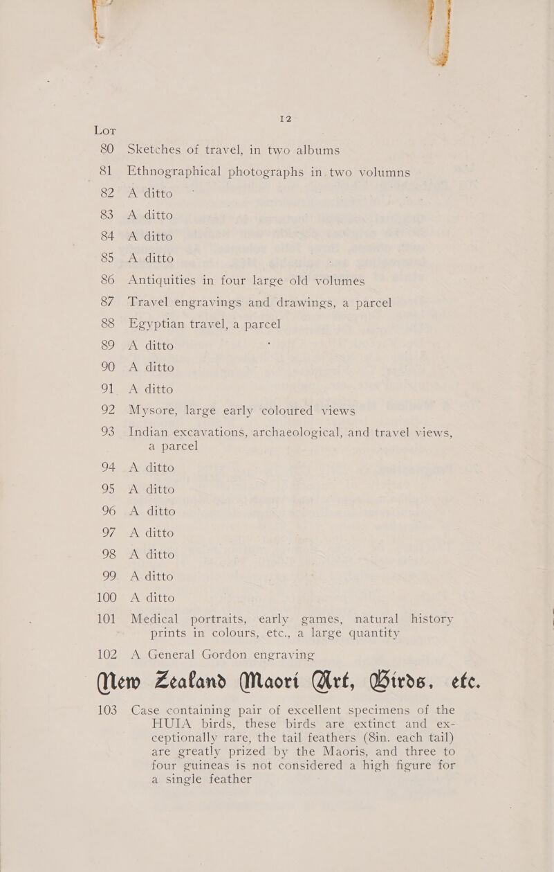 ior 80 Sketches of travel, in two albums 81 Ethnographical photographs in. two volumns OF PAP Uitte 83 Aditto 84 A ditto 85 A ditto S86 Antiquities in four large old volumes 87 Travel engravings and drawings, a parcel 88 Egyptian travel, a parcel Co A diuto 90 A ditto Ol, 2A ditto 92 Mysore, large early ‘coloured views 93 Indian excavations, archaeological, and travel views, a parcel 94 AS digo 95 A -ditto 96 As ditto O7 eee ditto 98 <A ditto OOo aati 100 A ditto 101 Medical portraits, early games, natural history prints in colours, etc., a large quantity 102 A General Gordon engraving New Zealand Maort Srt, Birds. ete. 103° (Caseecontainingepaic of excellent ispeciimcens: on auae HULA -birds,- these “birds “aremextinct and ex- ceptionally rare, the tail feathers (8in. each tail) are greatly prized by the Maoris, and three to four guineas is not considered a high» eure tor a single feather