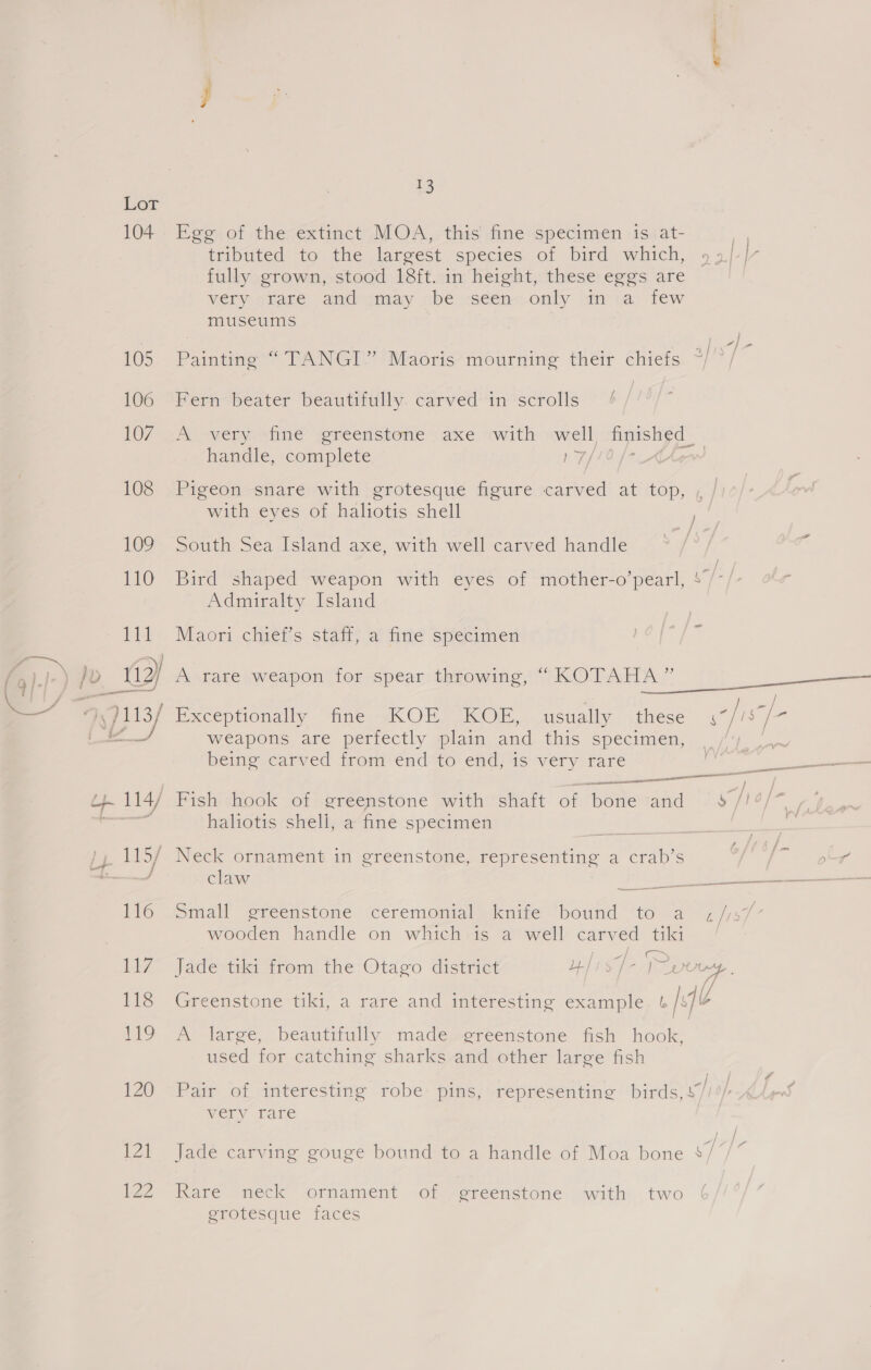 104 rs t3 Egg of the extinct MOA, this fine specimen is at- tributed to the largest species: of bird which, fully grown, stood 18ft. in height, these eggs are very srare and imay «be -scen-only sm ta few museums Painting “ TANGI” Maoris mourning their chiefs / Fern beater beautifully. carved in scrolls A sweny- shine igreenstene «axe «with owell, “inesh¢d handle, complete NY, Pigeon snare with grotesque figure carved at top, with eyes of haliotis shell South Sea Island axe, with well carved handle Bird shaped weapon with eyes of mother-o’pearl, 4 -/ Admiralty Island Maori chief’s staff, a fine specimen ) A rare weapon for spear throwing, “ A a Exceptionally nne, ACOH] ACO, usually these rai i weapons are perfectly plain and this specimen, ae being carved from end to end, is very rare nS Sie Laaceeie 14/7 Bish: shook wof bereenstone swith 'shait- of “bettevand <6 /19/~_, ns haliotis shell, a fine specimen edie ) Ly 115/ Neck ornament in greenstone, representing a crab’s ar 4 wend claw vig se ee ee 116 Small greenstone ceremonial knife bound to a ¢//s7 wooden handle on which-is a well carved tiki 117 Jade tiki from the Otago district ai kad at) ee a 118 Greenstone tiki, a rare and interesting example u/s 119 A large, beautifully made greenstone fish hook, used for catching sharks and other large fish 120 Pair of interesting robe pins, representing birds, 47/ wery rare 121 Jade carving gouge bound to a handle of Moa bone $/*/* Ize Kare ‘neck ornament of ereenstone with: two erotesque faces