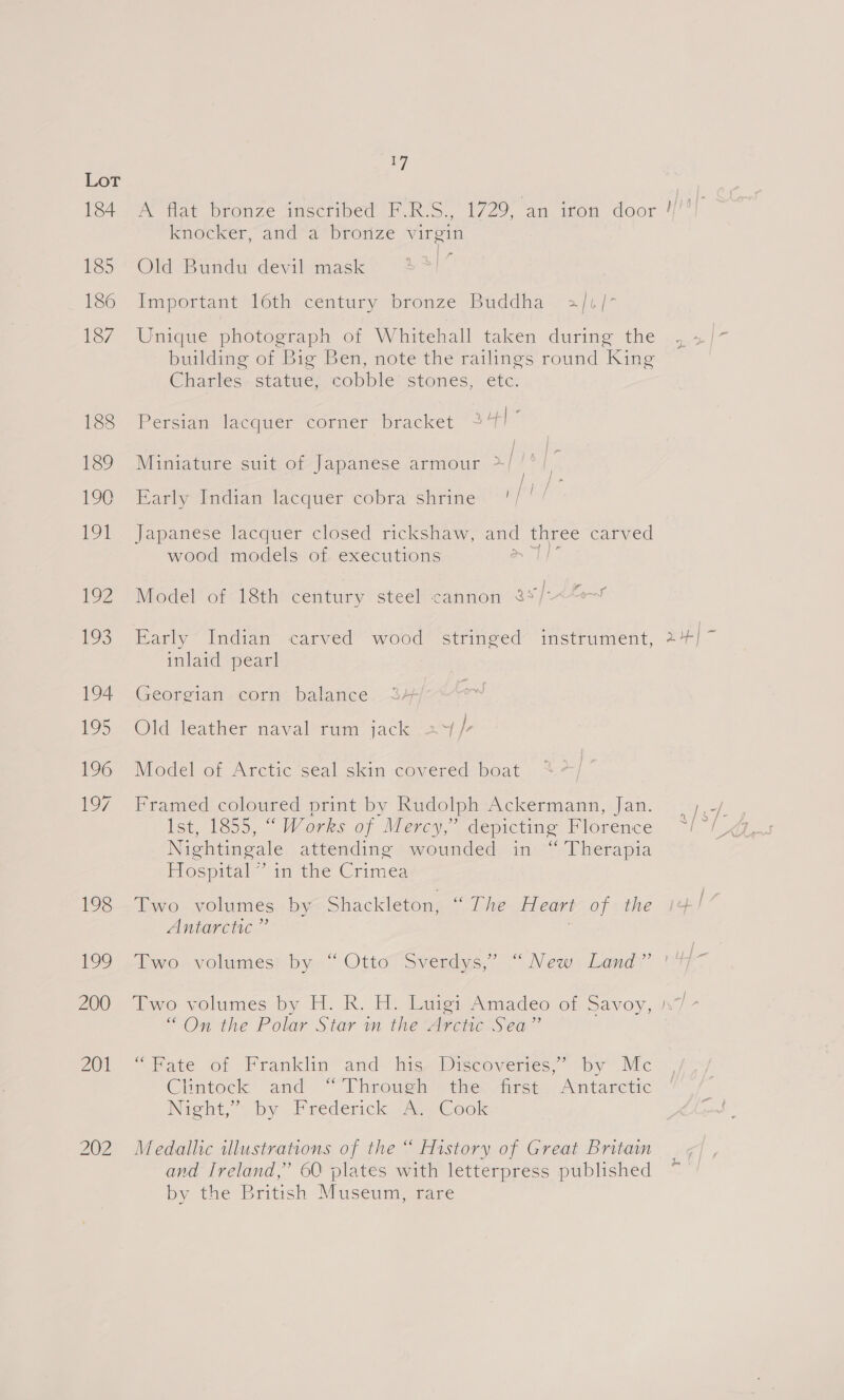 vA Knoexer aida” bronze virgin Old Bundu devil mask : inrportant) lth century bronze (Buddha. s/t /* Unique photograph of Whitehall taken during the building of Big Ben, note the railings round King Charles. statue, cobble’ stones, etc. Persian lacquer Corner bracket 24 - Miniature suit of Japanese armour >/ Barly Indiam lacquer cobra shrine. Japanese lacquer closed rickshaw, and three carved wood models of executions ee Model of 18th century steel cannon 8°/~ Early Indian carved wood stringed” instrument, inlaid pearl Georgian corn balance Old leather naval rum jack 24 /- Model of Arctic seal skin covered boat Framed coloured print by Rudolph Ackermann, Jan. Ist, 1855, “ Works of Mercy,” depicting Florence Nightingale attending wounded in “ Therapia Hospital” in the Crimea Two volumes by Shackleton, “ The Heart of the “On the Polar Star in the Arctic Sea” Pace sor Franklin-and hiss Discovers, by Mc Chntock and “Through the: dirs. Antarctic Nigbt,” by Frederick. 22) Geok Medallic illustrations of the “ History of Great Britain and Ireland,” 60 plates with letterpress published by the British Muséunt care x _ o