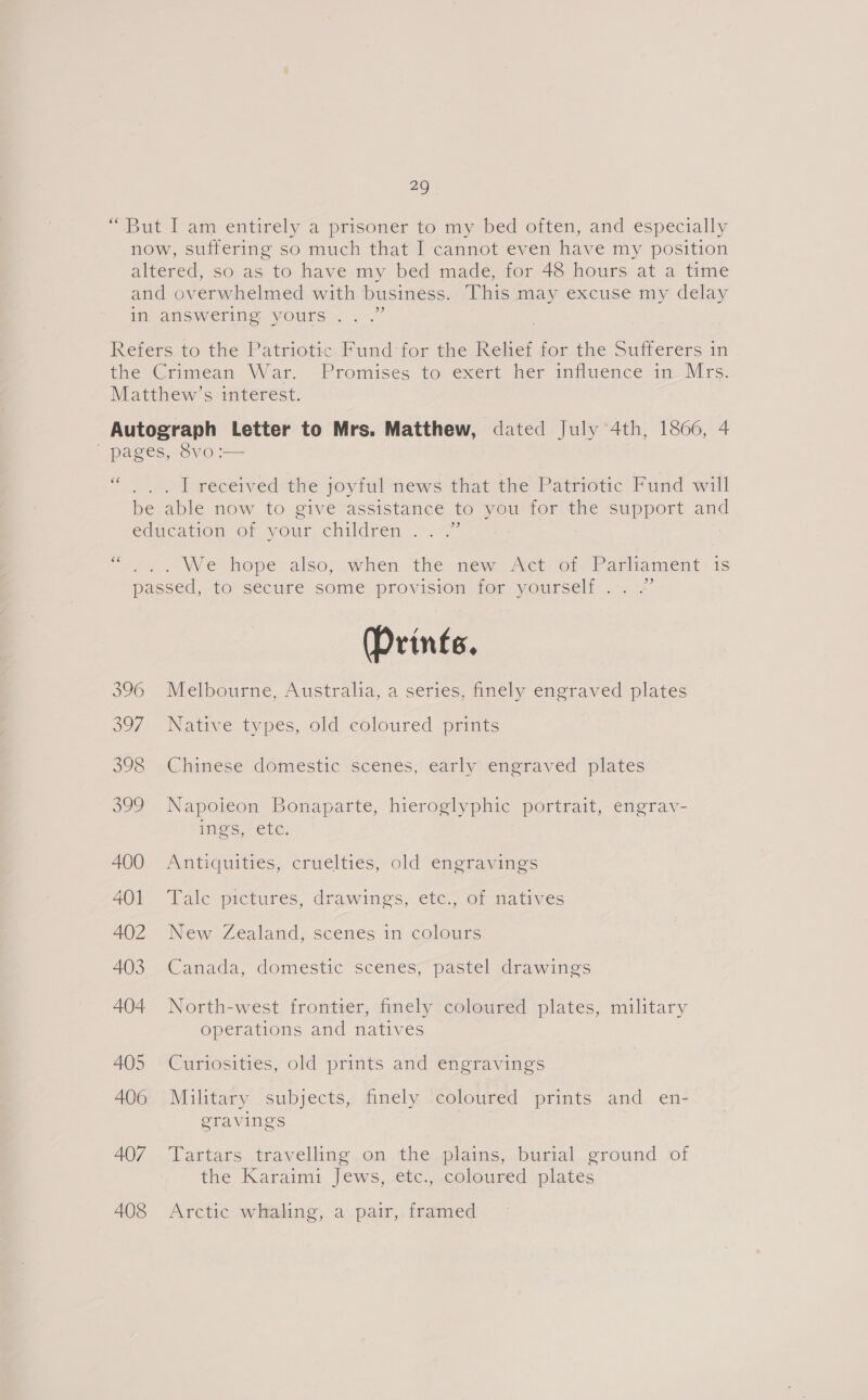 “But I am entirely a prisoner to my bed often, and especially now, suffering so much that I cannot even have my position altered, so as to have my bed made, for 48 hours at a time and overwhelmed with business. This may excuse my delay in answering. yours...” Refers to the Patriotic Fund for the Relief for the Sufferers in the Crimean War. Promises to exert her influence in Mrs. Matthew’s interest. Autograph Letter to Mrs. Matthew, dated July 4th, 1866, 4 ' pages, 8vo :— cc ... LT received the joyful news that the Patriotic Fund will be able now to give assistance to you for the support and education of your. children ...~” éé fa. We hope also, when-the new Actvom Parliament: is passed, to secure some provision for yourself .: /’ (Prints. 396 Melbourne, Australia, a series, finely engraved plates 397 Native types, old coloured prints 398 Chinese domestic scenes, early engraved plates 399 Napoieon Bonaparte, hieroglyphic portrait, engrav- ines, ele: A400 Antiquities, cruelties, old engravings 401 Tale pictures, drawings, ete., of natives AQ2 New Zealand, scenes in colours 403 Canada, domestic scenes; pastel drawings 404 North-west frontier, finely coloured plates, military operations and natives 405 Curiosities, old prints and engravings 406 Military subjects, finely coloured prints and en- geravings | 407. “Vattars travelhng.on.the plains,..burtal..¢round of the Karaimi Jews, -etc., coloured plates 408 Arctic whaling, a pair, framed