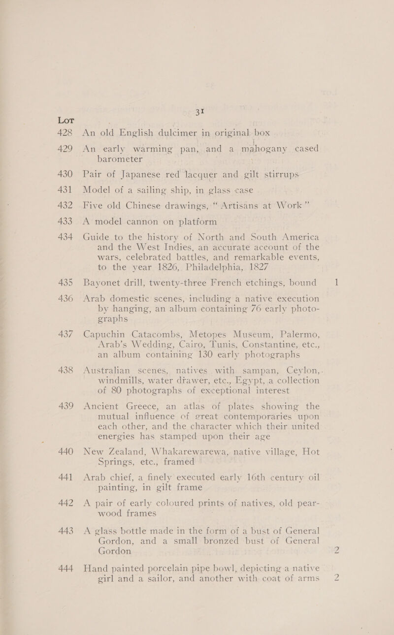 A28 429 430 431 432 433 434 435 436 437 438 439 440 441 442 443 444 31 An old English dulcimer in original. box t An early warming pan, and a. mahogany cased barometer | Pair of Japanese red lacquer and gilt stirrups Model of a sailing ship, in glass case Five old Chinese drawings,“ Artisans at’ Work” A model cannon on platform Guide,to the history of North and south America and: the West Indiés, atv accurate aceount of the wars, celebrated battles, and remarkable events, to, the: year -1826,, Philadelphia, 1827 Bayonet drill, twenty-three French etchings, bound Arab domestic scenes, including a native execution by hanging, an album containing /6 early photo- graphs Capuchin Catacombs, Metopes Museum, Palermo, Arab’s Wedding, Cairo; LTynis; Constantine, etc., an album containing 130 early photographs Australian scenés, natives . with, sampan; Ceylon,. windmills, water drawer, etc., Egypt,.a collection of 80 photographs of exceptional interest Ancient (Greece, an .atlaseor-plates showing the mutual influence’ of ereat contemporaries ‘upon each other, and the character which their united energies has stamped upon their age New Zealand, Whakarewarewa,. native village, Hot Springs, etc.j' framed Arab chief, a finely’ executed -early 16th-century oil painting, in gilt frame A pair of early coloured prints of natives, old pear- wood frames | A glass bottle made in the form of a bust of General Gordon, and a small<bronzed*bust of. General Gordon Hand painted porcelain pipe bowl, depicting a native eirl and a sailor, and another with coat of arms