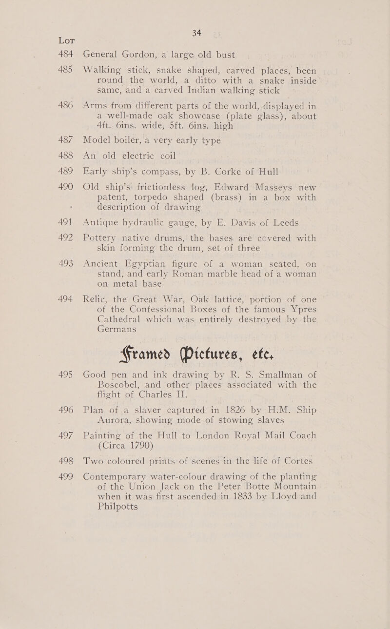 hye 484 485 486 487 488 489 490 491 492 493 494 495 496 497 498 499 34 General Gordon, a large old bust Walking stick, snake shaped, carved places, been round; the world, .a.-ditto.. with a snake insidé same, and a carved Indian walking stick Arms from different parts of the world, displayed in a well-made oak showcase (plate glass), about 4ft. 6ins. wide, 5ft. 6ins. high Model boiler, a very early type An old electric coil Early ship’s compass, by B. Corke of ‘Hull Old ship’s: frictionless log, Edward Masseys new patent, torpedo shaped (brass) in a box with description of drawing Antique hydrauhc gauge, by EF. Davis of Leeds Pottery native drums, the bases are covered with skin forming the drum, set of three Ancients Eeyptian figure of 4a woman. seated, on stand, and early Roman marble head of a woman on metal base Relic): the Great “War, Oak lattice, portion: of one of the Confessional Boxes“of the fanious Ypres Cathedral which was. entirely destroyed by .the Germans Framed Pictures, efe, Good pen and ink drawing by R. S. Smallman of Boscobel, and other places associated with the nicht ot, Gharles: 11. Plan, -of a slawer ;captured/an 1826 by-.HiM2iShip Aurora, showing mode of stowing slaves Painting ot the [lull to’ London, Royal Mail Coach (Circa 1790) Two coloured prints of scenes in the life of Cortes Contemporary water-colour drawing of the planting of the Union Jack on the Peter Botte Mountain when it was first ascended in 1833 by Lloyd:and Philpotts |