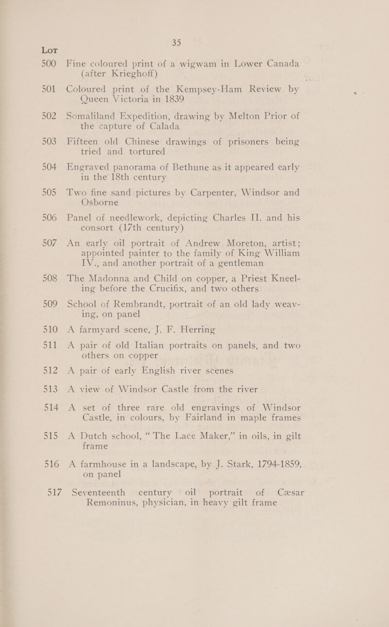 500 501 502 503 504 505 506 507 508 509 510 at OY: ol SES 516 35 Fine coloured print of a wigwam in Lower Canada (after, Krieghoff) Coloured print of the Kempsey-Ham Review by Queen Victoria in 1839 Somaliland Expedition, drawing by Melton Prior of ine: capture of Calada Fifteen old Chinese drawings of prisoners being tried and tortured Engraved panorama of Bethune as it appeared early in. the’ lSth' century Two fine sand pictures by Carpenter, Windsor and Osborne Panel of needlework, depicting Charles II. and his consort (17th century) An early oil portrait of Andrew, Moreton, artist; appointed painter to the family of King William IV., and another portrait of a gentleman The Madonna and Child on copper, a Priest Kneel- ing before the Crucifix, and two others, School of Rembrandt, portrait of an old lady weav- ing, on panel A farmyard scene, 4, PF. Hermie A pair of old Italian portraits on panels, and two others on copper A pair of early English river scenes A view of Windsor Castle from the river A set “Or three rére_ old: emerayvines, of. Wandsor Castle, in colours, by Fairland in maple frames Pe Dutch school, ” The Late Maker in oils, my oilt frame ) A farmhouse in a landscape, by J. Stark, 1794-1859, on panel Remoninus, physician, in heavy gilt frame