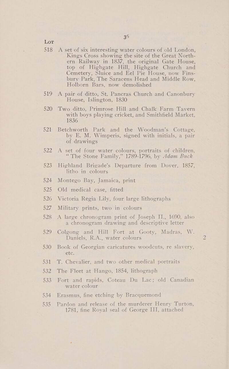 518 519 520 av Doo 36 A set of six interesting water colours of old London, Kings Cross showing the site of the Great North- ern Railway in 1837, the original Gate House, top of Highgate Hill, Highgate Church and Cemetery, Sluice and Eel Pie House, now Fins- bury Park, The Saracens Head and Middle Row, Holborn Bars, now demolished A pair of ditto, St. Pancras Church and Canonbury House, Islington, 1830 ny ou datto,Pranrosec Hi Neand: Ghalk> Farm) Davern with boys playing cricket, and Smithfield Market, 1836 Betchworth Park and the Woodman’s Cottage, by EK. M. Wimperis, signed with initials, a pair of drawings A set of four water colours, portraits of children, “The Stone Family,” 1789-1796, by Adam Buck Highland) Brigade’s | Departure trom Dover. 1857, litho we colours Montego Bay, Jamaica, print Old medical case, fitted Victoria Regia Lily, four large lithographs Military prints, two in colours Avlareevchtonogtam, print -of,/oseph Iles 1690s also a chronogram drawing and descriptive letter Coleone Sand eHill Porm. Geom, Madras, VW: Daniels, R.A.,. water colours Book of Georgian caricatures woodcuts, re slavery, ete. T. Chevalier, and two other medical portraits The Fleet at Hango, 1854, lithograph Fort “and rapids, ‘Coteau Du “Lac; old’ Canadian water colour Erasmus, fine etching by Bracquemond Pardon and release of the murderer Henry Turton, IWSlo tine Royal seal of Georee ll; “attached 1)