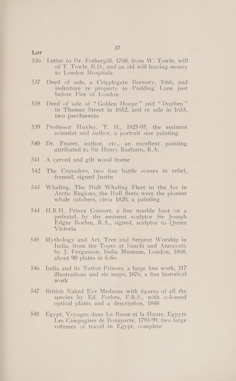 536 544 545 eM Létter to Dr Fotheregill, 1/760; from W. Towle, will of T. Towle, B.D., and an old will leaving money to’ London’ Hospztals Deed of sale, a Cripplegate Brewery, 1666; “and mdenturé re property an-Puddine lane’ just before Fire of London Deed of sale of “Golden Hoope” and “ Dophen— im Phames Stréet in 1652, and re sale in 11655, two parchments Proressor Huxley, 1. HH. 1325-95, the “eaunent scientist and author, a portrait size painting Dr, Mazer, author, cic .-an.. excellent: “painume attributed to Sir Henry Raepure, A. A carved and gilt wood frame ine. Crusaders, two fine Dattle scenes im rele, framed, signed Justin Whaling, dive Elull-W halime Weleen m the ice in Arctic Regions, the Hull fleets were the pioneer whale catchers, circa 1820, a painting H.R. Prince Consort, aime marble bust-on a pedestal, by the eminent sculptor Sir Joseph Bdear Boehm, R.A., Signed, sculptor to Oueéen Victoria Mythology and Art, Tree and Serpent Worship in India, from the Topes at: Sanmchi and Amravati, by J. Fergusson, India Museum, London, 1868, about 90 plates in folio India and its Native Princes, a large fine work, 317 illustrations and six maps, 1876, a fine historical work British Naked Eye Medusae with figures of all the species by Ed.“ Forbés,) F R-s., with coloured optical plates and a description, 1848 Eeypt-Voyages dans La Basset la Haute, Eepyte Les Campagnes de Bonaparte, 1793-99, two large volumes of travel in Egypt, complete