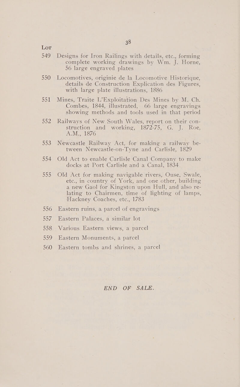 549 550 Sol Sey 553 554 500 556 507 558 Sov 560 38 Designs for Iron Railings with details, etc., forming complete working drawings by Wm. J. Horne, 56 large engraved plates Locomotives, originie de la Locomotive Historique, details de Construction Explication des Figures, with large plate illustrations, 1886 Mines, Traite L’Exploitation Des Mines by M. Ch. Combes, 1844, illustrated, 66 large engravings showing methods and tools used in that period Railways of New South Wales, report on their con- struction and workings. 1872-75) 5G, |e. Roe Jel Bs Newcastle Railway Act, for making a railway be- tween Newcastle-on-Tyne and Carlisle, 1829 Old Act to enable Carlisle Canal Company to make dockstatuRort Garlislesand =a Canalis Old Act for making navigable rivers, Ouse, Swale, etc., in country of York, and one other, building a new Gaol for Kingston upon Hull, and also re- latino toeChairmen, 4imeyohlightine of lamps, ilackneye@oaches, ete /c3 Eastern ruins, a parcel of engravings Eastern Palaces, aysimilarelot Various Eastern views, a parcel Eastern Monuments, a parcel Eastern tombs and shrines, a parcel END OF SALE.