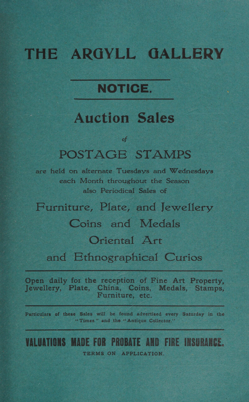 THE ARGYLL GALLERY NOTICE. Auction Sales POSTAGE STAMPS are held on alternate Tuesdays and Wednesdays : each Month throughout the Season also Periodical Sales of Furniture, Plate, ee Jewellery Coins and Medals - Oriental Art| ne road Bthnographical Curios ) Open daily for the reception of Fine Art Pronerty,  Furniture, etc. Particulars of these Sales will be found advertised every Saturday in the “Times” and the “‘Antique Collector.’  VALUATIONS MADE FOR PROBATE AND FIRE INSURANCE. TERMS ON APPLICATION. |