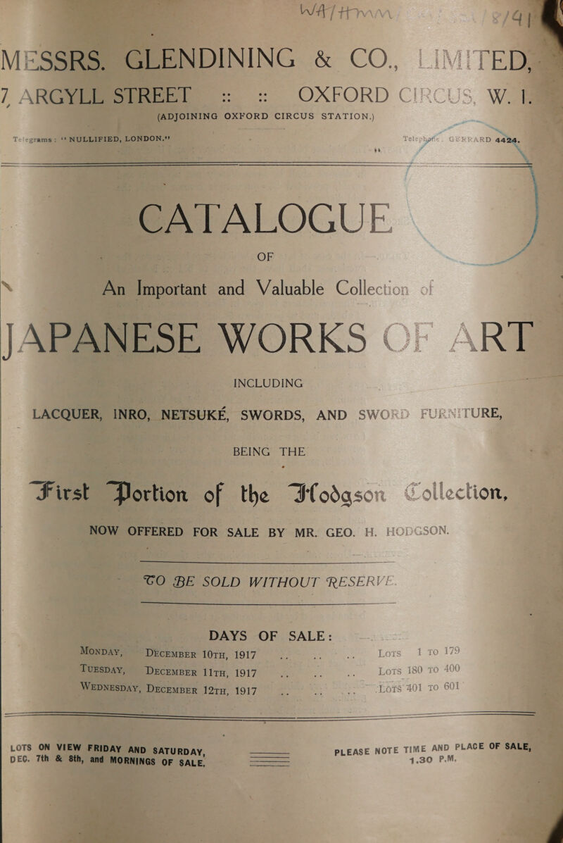 WAT HD MESSRS. GLENDINING &amp; CO, / ARGS ss :s)|~OXFORD C (ADJOINING OXFORD CIRCUS STATION.)  Telegrams: ‘* NULLIFIED, LONDON.” RRARD 4424. a&gt; y   CATALOGU cE: } An Piportant and Valuable Collec: APANESE WORKS ©) \RT INCLUDING | LACQUER, INRO, NETSUKE, SWORDS, AND SWO® FUE TURE, BEING THE First Portion of the Flodgson “ollection, NOW OFFERED FOR SALE BY MR. GEO. H. |i   TCO BE SOLD WITHOUT RESERV!  DAYS OF SALE: Monpay, DECEMBER 10TH, 1917 # &lt;0 ate Lots 1 To 179 TUESDAY, DECEMBER lltH, 1917 Lots 180 1 WEDNESDAY, DECEMBER 12TH, 1917 Tope 401 TO Se : 2 LOTS ON VIEW FRIDAY AND SATURDAY, aa PLEASE NOTE TIME AND PLACE OF SALE, DEG. 7th &amp; 8th, and MORNINGS OF SALE, SS 4.30 P.M. 