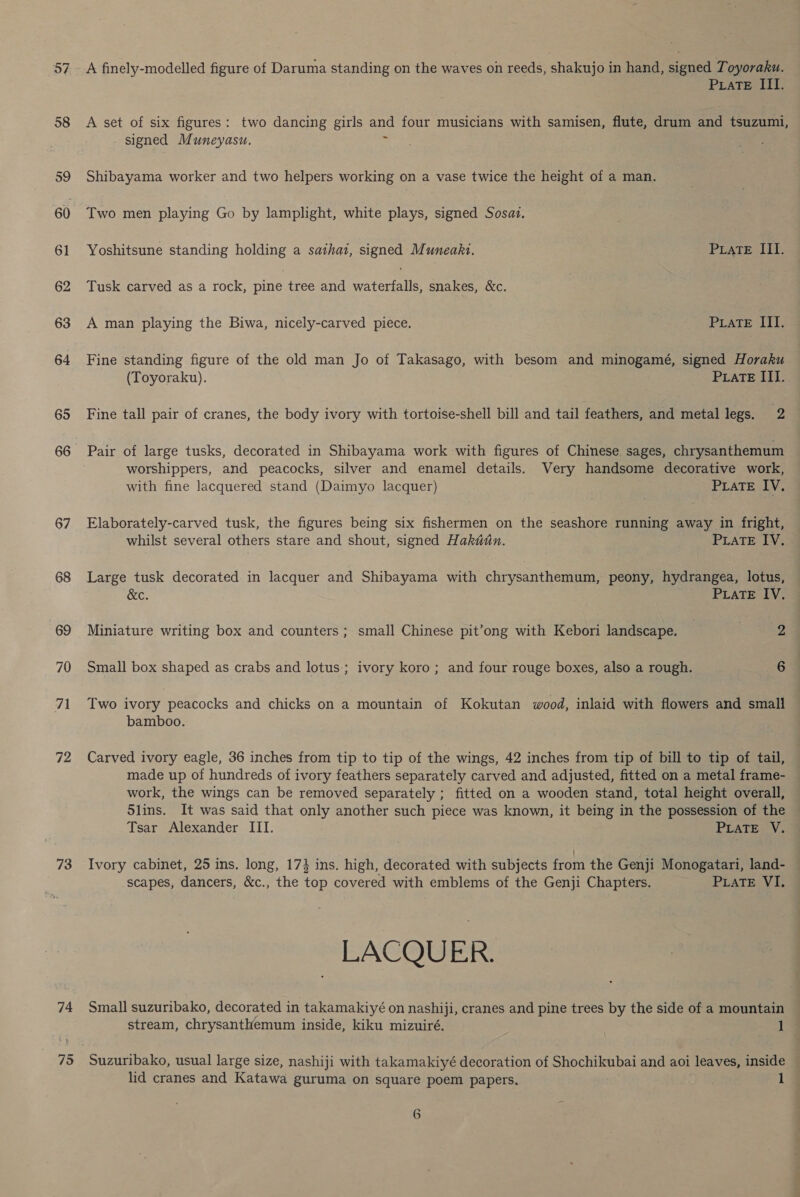 o7 58 59 60 61 62 63 64 65 66 67 68 69 70 ai 72 73 74 75 A finely-modelled figure of Daruma standing on the waves on reeds, shakujo in hand, signed Toyoraku. PraTE III. A set of six figures: two dancing girls and four musicians with samisen, flute, drum and tsuzumi, - signed Muneyasu. = Shibayama worker and two helpers working on a vase twice the height of a man. Two men playing Go by lamplight, white plays, signed Sosaz. Yoshitsune standing holding a sathat, signed Muneakt. PLatTE III. Tusk carved as a rock, pine tree and waters snakes, &amp;c. A man playing the Biwa, nicely-carved piece. PLATE III. Fine standing figure of the old man Jo of Takasago, with besom and minogamé, signed Horaku (Toyoraku). PrateE III. Fine tall pair of cranes, the body ivory with tortoise-shell bill and tail feathers, and metal legs. 2 Pair of large tusks, decorated in Shibayama work with figures of Chinese sages, chrysanthemum worshippers, and peacocks, silver and enamel details. Very handsome decorative work, with fine lacquered stand (Daimyo lacquer) PLaTE IV. Elaborately-carved tusk, the figures being six fishermen on the seashore running away in fright, whilst several others stare and shout, signed Hakan. PLATE IV. Large tusk decorated in lacquer and Shibayama with chrysanthemum, peony, hydrangea, lotus, &amp;c. PLATE IV. Miniature writing box and counters ; small Chinese pit’ong with Kebori landscape. Zz Small box shaped as crabs and lotus; ivory koro; and four rouge boxes, also a rough. 6 Two ivory peacocks and chicks on a mountain of Kokutan wood, inlaid with flowers and small — bamboo. Carved ivory eagle, 36 inches from tip to tip of the wings, 42 inches from tip of bill to tip of tail, made up of hundreds of ivory feathers separately carved and adjusted, fitted on a metal frame- work, the wings can be removed separately ; fitted on a wooden stand, total height overall, 5lins. It was said that only another such piece was known, it being in the possession of the Tsar Alexander III. PLATE V. Ivory cabinet, 25 ins. long, 17} ins. high, decorated with subjects from the Genji Monogatari, land- scapes, dancers, &amp;c., the top covered with emblems of the Genji Chapters. PLATE VI. Small suzuribako, decorated in takamakiyé on nashiji, cranes and pine trees by the side of a mountain stream, chrysanthemum inside, kiku mizuiré. 1 Suzuribako, usual large size, nashiji with takamakiyé decoration of Shochikubai and aoi leaves, inside lid cranes and Katawa guruma on square poem papers. 1