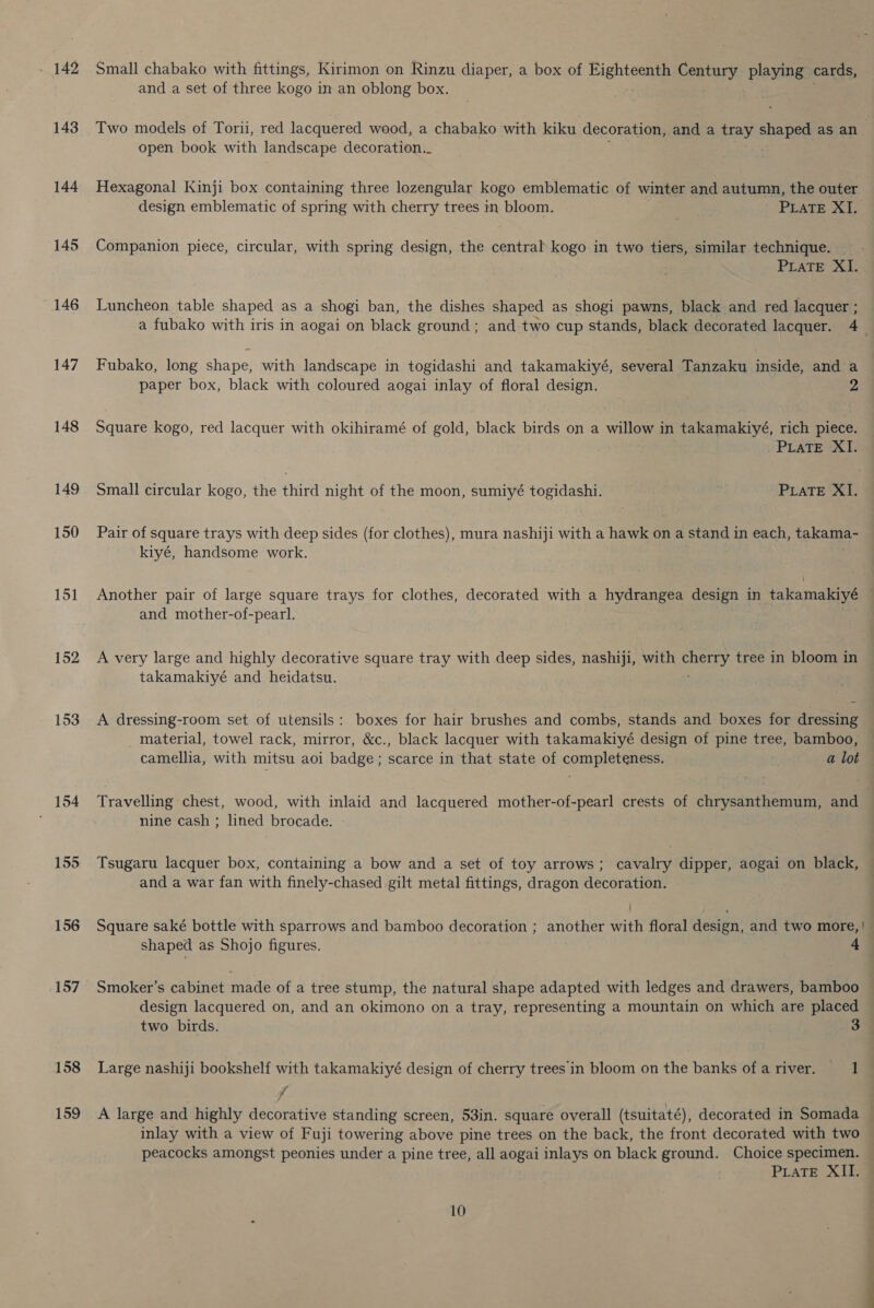 - 142 143 144 145 146 147 148 149 150 151 152 153 | 154 155 156 157 158 159 Small chabako with fittings, Kirimon on Rinzu diaper, a box of Eighteenth emis playing cards, and a set of three kogo in an oblong box. open book with landscape decoration._ Hexagonal Kinji box containing three lozengular kogo emblematic of winter and autumn, the outer design emblematic of spring with cherry trees in bloom. PEATE XE. Companion piece, circular, with spring design, the central kogo in two tiers, similar technique. PLaTE XI. Luncheon table shaped as a shogi ban, the dishes shaped as shogi pawns, black and red lacquer ; Fubako, long shape, with landscape in togidashi and takamakiyé, several Tanzaku inside, and a paper box, black with coloured aogai inlay of floral design. 2 Square kogo, red lacquer with okihiramé of gold, black birds on a willow in takamakiyé, rich piece. PLATE XI. Small circular kogo, the third night of the moon, sumiyé togidashi. PLATE XI. Pair of square trays with deep sides (for clothes), mura nashiji with a hawk on a stand in each, takama- kiyé, handsome work. and mother-of-pearl. A very large and highly decorative square tray with deep sides, nashiji, with cueny tree in bloom in takamakiyé and heidatsu. A dressing-room set of utensils: boxes for hair brushes and combs, stands and boxes for dressing material, towel rack, mirror, &amp;c., black lacquer with takamakiyé design of pine tree, bamboo, camellia, with mitsu aoi badge ; scarce in that state of completeness. : a lot Travelling chest, wood, with inlaid and lacquered mother-of-pearl crests of chrysanthemum, and nine cash ; lined brocade. Tsugaru lacquer box, containing a bow and a set of toy arrows; cavalry dipper, aogai on black, and a war fan with finely-chased gilt metal fittings, dragon decoration. Square saké bottle with sparrows and bamboo decoration ; another with floral design, and two more, | design lacquered on, and an okimono on a tray, representing a mountain on which are placed two birds. 3 Large nashiji bookshelf with takamakiyé design of cherry trees in bloom on the banks ofariver. 1 f inlay with a view of Fuji towering above pine trees on the back, the front decorated with two peacocks amongst peonies under a pine tree, all aogai inlays on black ground. Choice specimen. PLaTE XII. 10