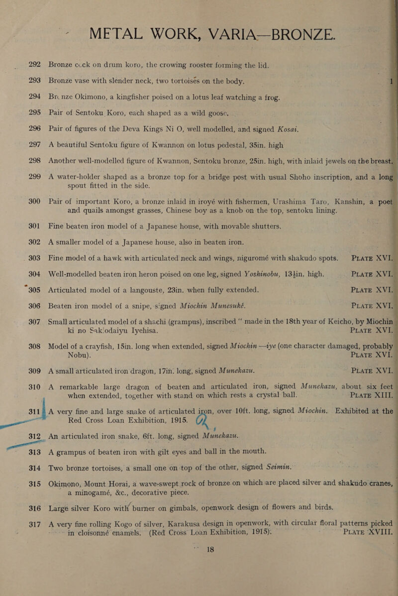 311 316 317 - METAL WORK, VARIA—BRONZE. Bronze cuck on drum koro, the crowing rooster forming the lid. Bronze vase with slender neck, two tortoises on the body. Br. nze Okimono, a kingfisher poised on a lotus leaf watching a frog. Pair of Sentoku Koro, each shaped as a wild goose. . Pair of figures of the Deva Kings Ni O, well modelled, a signed Kosai. A beautiful Sentoku figure of Kwannon on lotus pedestal, 35in. high Another well-modelled figure of Kwannon, Sentoku bronze, 25in. high, with inlaid jewels on the breast.  A water-holder shaped as a bronze top for a bridge post with usual Shoho inscription, and &lt; a ol spout fitted in the side.  Pair of important Koro, a bronze inlaid in iroyé with fishermen, Urashima Taro, Kanshin, a poet and quails amongst grasses, Chinese boy as a knob on the top, sentoku lining.  Fine beaten iron model of a Japanese house, with movable shutters. A smaller model of a Japanese house, also in beaten iron. Fine model of a hawk with articulated’ neck and wings, niguromé with shakudo spots. PraTE XVI. Well-modelled beaten iron heron poised on one leg, signed Yoshinobu, 134in. high. PLATE XVI, Articulated model of a langouste, 23in. when fully extended. PLaTE XVI. 3 Beaten iron model of a snipe, ‘signed Miochin Munesuké. PLATE XVI Small articulated model of a shachi (grampus), inscribed “ made in the 18th year of Keicho, by Miochin ki no Sakiodaiyu Iyehisa. PLATE XVI. Model of a crayfish, 15in. long when extended, signed Mtochin —tye (one character damaged, probably ; Nobu). PLATE XVI. — A small articulated iron dragon, 17in. long, signed Munekazu. PLATE XVI. _ A remarkable large dragon of beaten and articulated iron, signed Munekazu, about six feet when extended, together with stand on which rests a crystal ball. PLATE XIII. A very fine and large snake of articulated iron, over 10ft. long, signed Mzochin, Exhibited at the ) Red Cross Loan Exhibition, 1915. Q A grampus of beaten iron with gilt eyes and ball in the mouth. : . Two bronze tortoises, a small one on top of the other, signed Seimin. Okimono, Mount :Horai, a wave-swept rock of bronze.on which are placed silver and shakudo cranes, a minogamé, &amp;c., decorative piece. Largé silver Koro with burner on gimbals, openwork design of flowers and birds. A wie fine rolling Kogo of silver, Karakusa design in openwork, with circular floral patterns picked -in-cloisonné enamels, (Red Cross Loan Exhibition, 1915). PLATES LL