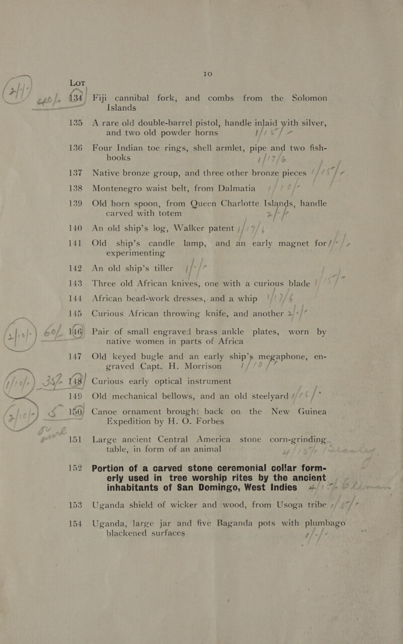Y) 134 IO Fiji cannibal fork, and combs from the Solomon Islands A rare old double-barrel pistol, handle inlaid with silver, and two old powder horns I/ Four Indian toe rings, shell armlet, pipe: ey two fish- hooks 1/ Native bronze group, and three other bronze pieces Tr Montenegro waist belt, from Dalmatia Old horn spoon, from Queen Charlotte Islands, handle carved with totem , / /e An old ship’s log, Walker patent Old ship’s candle lamp, and an early magnet for// experimenting An old ship’s tiller Three old African knives, one with a curious blade African bead-work dresses, and a whip Curious African throwing knife, and another > : Pair of small engraved brass ankle plates, worn by native women in parts of Africa Old keyed bugle and an early ees megaphone, en- graved Capt. H. Morrison Ot Curious early optical instrument Old mechanical bellows, and an old steelyard Canoe ornament brought back on the New Guinea Expedition by H. O. Forbes Large ancient Central America stone corn-grinding table, in form of an animal Portion of a carved stone ceremonial collar form- erly used in tree worship rites by the ancient inhabitants of San Domingo, West Indies «= Uganda shield of wicker and wood, from Usoga tribe ; Uganda, large jar and five Baganda pots with plumbago blackened surfaces eh: