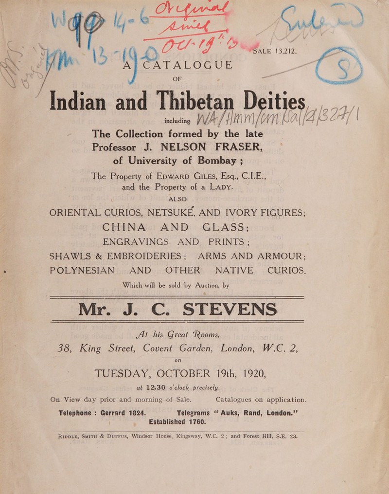  © (( Doe oor @ SALE. 13,212, A a /Tndian and Thibetan D ities, including WAP Alm NBA (4 ke The Collection formed by the late Professor J. NELSON FRASER, of University of Bombay ; The Property of E&gt;warp GILEs, Esq., C.LE., and the Property of a LaApy. ALSO: ORIENTAL CURIOS, NETSUKE, AND IVORY FIGURES; CHINA’! AND: -GLASS; ENGRAVINGS AND PRINTS; SHAWLS &amp; EMBROIDERIES: ARMS AND ARMOUR; POLYNESIAN AND OTHER NATIVE CURIOS. | Which will be sold by Auction, by Mr. J. C. STEVENS At his Great ‘Rooms, * 38, King Street, Covent Garden, London, W.C. 2, on TUESDAY, OCTOBER 19th, 1920, at 12.30 o'clock precisely. On View day prior and morning of Sale. Catalogues on application. Telephone : Gerrard 1824. Telegrams ‘‘ Auks, Rand, London.”’ Established 1760.   - RIwote, SmituH &amp; Durrus, Windsor House, Kingsway, WWiCanaie and Forest Hill, S:E,, 23: ; t te 