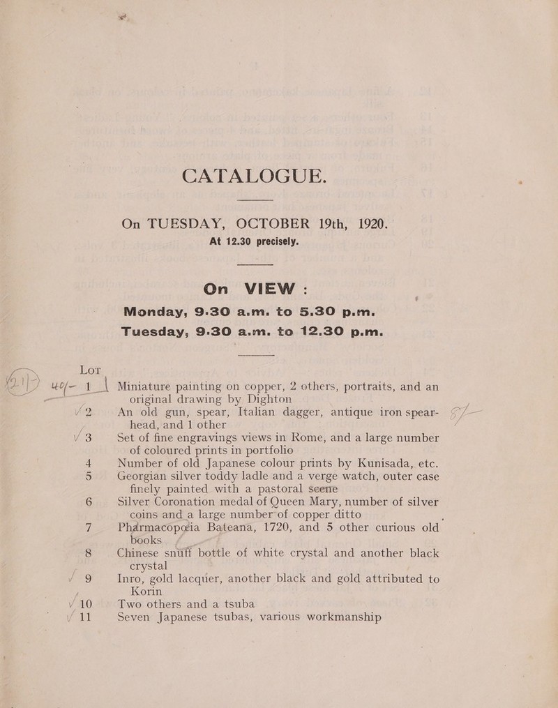 Age CATALOGUE. On TUESDAY, OCTOBER 19th, 1920. — At 12.30 precisely. On VIEW : Monday, 9:30 a.m. to 5.30 p.m. Tuesday, 9.30 As WWBe to 12,30 p.m. Lor Ewell $4 Miniature painting on copper, 2 others, portraits, and an ae original drawing by Dighton V2 An old gun, spear, Italian dagger, antique iron spear- | head, and 1 other V3 Set of fine engravings views in Rome, and a large number of coloured prints in portfolio 4 Number of old Japanese colour prints by Kunisada, etc. 5 Georgian silver toddy ladle and a verge watch, outer case finely painted with a pastoral seerre 6 Silver Coronation medal of Queen Mary, number of silver coins and_a large number of copper ditto 7 Pharmacopa@ia Bateana, 1720, and 5 other curious old books | 8 Chinese snuff bottle of white crystal and another black crystal J 9 Inro, gold lacquer, another black and gold attributed to Korin Vv 10 Two others and a tsuba ai Seven Japanese tsubas, various workmanship