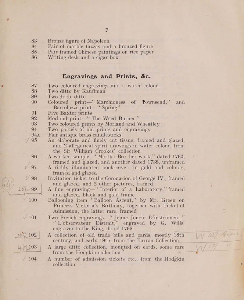 VS S87 88 89 90 91 92 93 94 944 6 95 = — mae over Vv 104 7 Bronze figure of Napoleon Pair of marble tazzas and a bronzed figure Pair framed Chinese paintings on rice paper Writing desk and a cigar box Engravings and Prints, &amp;c. Two coloured engravings and a water colour Two ditto by Kauffman Two ditto, ditto Coloured print—‘‘ Marchioness of Pownsend,’” and Bartolozzi print—‘* Spring ”’ Five Baxter prints Morland print—** The Weed Burner ”’ Two coloured prints by Morland and Wheatley Two parcels of old prints and engravings Pair antique brass candlesticks An elaborate and finely cut tissue, framed and glazed, and 2 allegorical spirit drawings in water colour, from the Sir William Crookes’ collection A worked sampler “‘ Martha Box her work,’ dated 1760, framed and glazed, and another dated 1738, unframed A richly illuminated book-cover, in gold and colours, framed and glazed Invitation ticket to the Coronazion of George IV., framed and glazed, and 2 other pictures, framed A fine engraving— Interior of a Laboratory,’ framed and glazed, black and gold frame Ballooning item ‘ Balloon Ascent,’ by Mr. Green on Princess Victoria’s Birthday, together with Ticket of Admission, the latter rare, framed Two French engravings— Jeune Joueur D’instrument.”’ ‘““L’observateur Distrait,”’ engraved by G. Wills’ engraver to the King, dated 1766 , A collection of old trade bills and cards, mostly 18th century, and early 19th, from the Barron Collection A large ditto collection, mounted on cards, some rare from the Hodgkin collection » i A number of admission tickets etc., from the Hodgkin collection