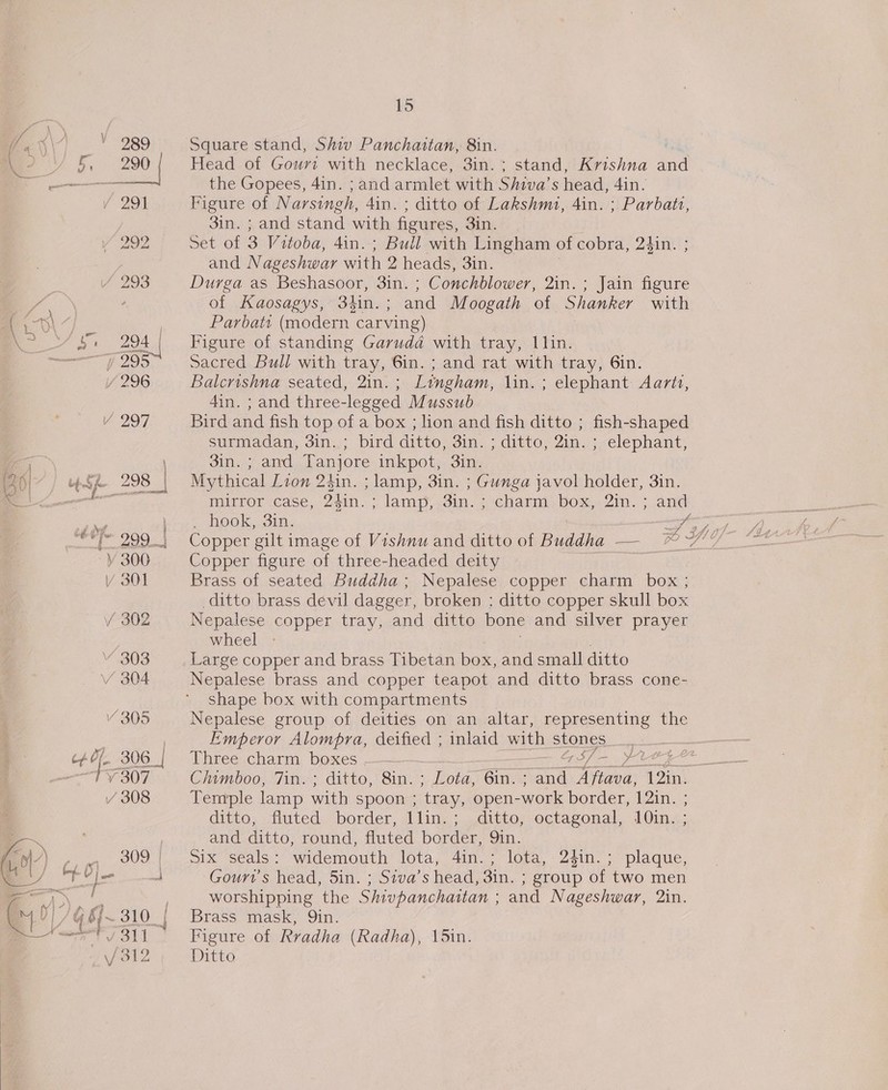 L a P wr peor ll BY ed ‘ | bb 4 ‘: by a éé Of- ss } \/ ' ie] ea | ee |” a ae 9 , bg. Vj es — ae —; ane ; ty} ¢ fh Ps | V | bj tine f 15 Square stand, Shiv Panchaitan, 8in. Head of Gouri with necklace, 3in.; stand, Krishna and the Gopees, 4in. ; and armlet with Shiva’s head, 4in. Figure of Narsingh, 4in. ; ditto of Lakshm1, 4in. ; Parbatz, 3in. ; and stand with figures, 3in. Set of 3 Vitoba, 4in.; Bull with Lingham of cobra, 24in. ; and Nageshwar with 2 heads, 3in. Durga as Beshasoor, 3in. ; Conchblower, 2in. ; Jain figure of Kaosagys, 3}in.; and Moogath of Shanker with Parbats (modern carving) Figure of standing Garuda with tray, l\lin. Sacred Bull with tray, 6in. ; and rat with tray, 6in. Balcrishna seated, 2in.; Lingham, lin. ; elephant Aartt, 4in. ; and three-legged Mussub Bird and fish top of a box ; lion and fish ditto ; fish-shaped surmadan, 3in. ; bird ditto, 3in. ; ditto, 2in. ; elephant, 3in. ; and Tanjore inkpot, 3in. Mythical Lion 24in. ; lamp, 3in. ; Gunga javol holder, 3in. mirror case, 24in. ; lam), 3in. ; charm box, 2in. ; and . hook, 3in. A; Copper figure of three-headed deity Brass of seated Buddha; Nepalese copper charm box ; ditto brass devil dagger, broken ; ditto copper skull box Nepalese copper tray, and ditto bone and silver prayer wheel - ; Large copper and brass Tibetan box, and small ditto Nepalese brass and copper teapot and ditto brass cone- shape box with compartments Nepalese group of deities on an altar, representing the Emperor Alompra, deified ; inlaid with stones __ Three charm boxes —_—_____—_ 4/7-_ Prey Chimboo, 7in.; ditto, 8in. ; Lota, 6in.; and Aftava, 12in. Temple lamp with spoon ; tray, open-work border, 12in. ; ditto, fluted border, 1llin.; ditto, octagonal, 10in. ; and ditto, round, fluted border, 9in. Six seals: widemouth lota, 4in.; lota, 24in.; plaque, Gourr’s head, 5in. ; Siva’s head, 3in. ; group of two men worshipping the Shivpanchattan ; and Nageshwar, 2in. Brass mask, Qin. Figure of Rradha (Radha), 15in.