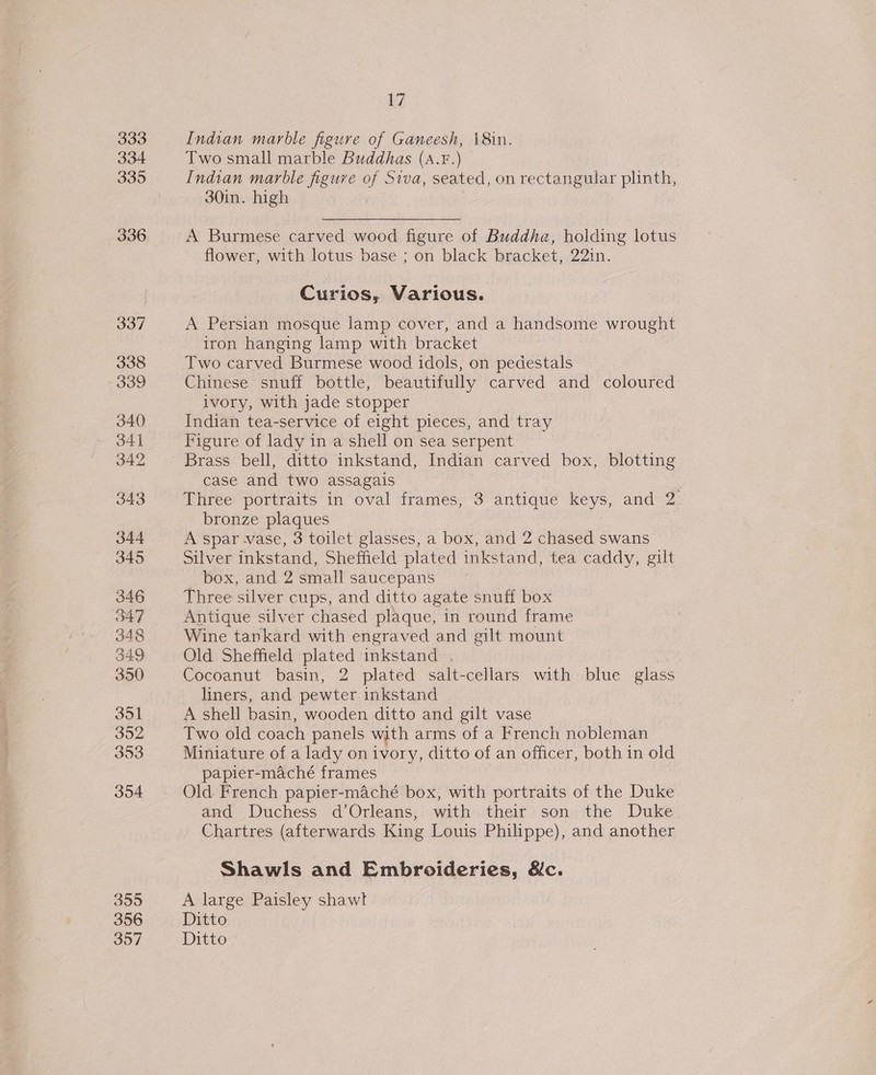 333 335 336 337 338 339 340 341 342 343 344 345 346 347 349 350 351 302 393 354 355 356 V7 Indian marble figure of Ganeesh, 18in. Two small marble Buddhas (s.F.) Indian marble figure of Siva, seated, on rectangular plinth, 30in. high A Burmese carved wood figure of Buddha, holding lotus flower, with lotus base ; on black bracket, 22in. Curios, Various. A Persian mosque lamp cover, and a handsome wrought iron hanging lamp with bracket : Two carved Burmese wood idols, on pedestals Chinese snuff bottle, beautifully carved and coloured ivory, with jade stopper Indian tea-service of eight pieces, and tray Figure of lady in a shell on sea serpent Brass bell, ditto inkstand, Indian carved box, blotting case and two assagais Three portraits in oval frames, 3 antique ae and 2. bronze plaques A spar -vase, 3 toilet glasses, a box, and 2 chased swans Silver ficotend. Sheffield plated inkstand, tea caddy, gilt _ box, and 2 small saucepans Three silver cups, and ditto agate snuff box Antique silver chased plaque, in round frame Wine tankard with engraved and gilt mount Old Sheffield plated inkstand . Cocoanut basin, 2 plated salt-cellars with blue glass liners, and pewter inkstand A shell basin, wooden ditto and gilt vase Two old coach panels with arms of a French nobleman Miniature of a lady on ivory, ditto of an officer, both in old papier-maché frames Old French papier-maché box, with portraits of the Duke and Duchess d’Orleans, with their son the Duke Chartres (afterwards King Louis Philippe), and another Shawls and Embroideries, &amp;c. A large Paisley shawl Ditto