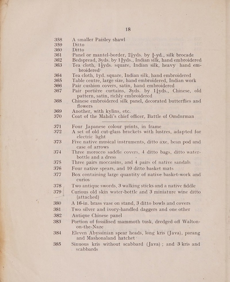 358 3959 360 361 362 363 364 365 366 367 368 369 370 371 372 373 374 375 376 377 380 381 382 383 384 385 18 A smaller Paisley shawl Ditto Ditto Panel or mantel-border, 2t+yds. by #-yd., silk brocade Bedspread, 3yds. by 1#yds., Indian silk, hand embroidered Tea cloth, l4yds. square, Indian silk, heavy hand em- broidered | | Tea cloth, lyd. square, Indian silk, hand embroidered Table centre, large size, hand embroidered, Indian work Pair cushion covers, satin, hand embroidered Pair portiére curtains, 3yds. by liyds., Chinese, old pattern, satin, richly embroidered Chinese embroidered silk panel, decorated butterflies and flowers Another, with kylins, etc. Coat of the Mahdi’s chief officer, Battle of Omdurman Four Japanese colour prints, in frame A set of old cut-glass brackets with lustres, adapted for electric light Five native musical instruments, ditto axe, bean pod and case of arrows Three morocco saddle covers, 4 ditto bags, ditto water- bottle and a dress : ? Three pairs moccasins, and 4 pairs of native sandals Four native spears, and 10 ditto basket mats Box containing large quantity of native basket-work and curlos | Two antique swords, 3 walking sticks and a native fiddle Curious old skin water-bottle and 3 miniature wine ditto (attached) A 16-in. brass vase on stand, 3 ditto bowls and covers Two silver and ivory-handled daggers and one other Antique Chinese panel Portion of fossilised mammoth tusk, dredged off Walton- on-the-Naze Eleven Abyssinian spear heads, long kris (Java), parang and Mashonaland hatchet ° Sinuous kris without scabbard (Java) ; and 3 kris and scabbards