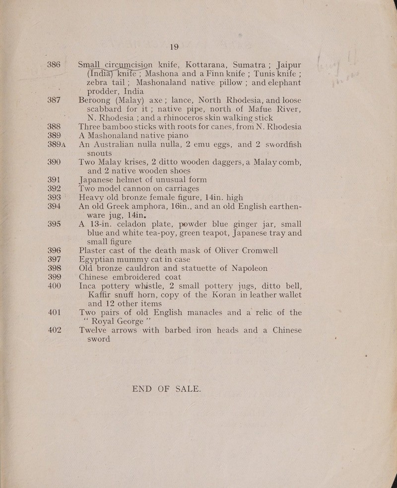 396 397 398 399 400 401 402 19 Small circumcision knife, Kottarana, Sumatra ; Jaipur (Indiay 4 knife; Mashona and a Finn knife ; Tunis knife ; zebra tail ; Mashonaland native pillow ; “and elephant — prodder, India Beroong (Malay) axe; lance, North Rhodesia, and loose scabbard for it; native pipe, north of Mafue River, N. Rhodesia ; and a rhinoceros skin walking stick Three bamboo sticks with roots for canes, from N. Rhodesia A Mashonaland native piano. An Australian nulla nulla, 2 emu eggs, and 2 swordfish snouts | Two Malay krises, 2 ditto wooden daggers, a Malay comb, and 2 native wooden shoes Japanese helmet of unusual form Two model cannon on carriages Heavy old bronze female figure, 141n. high An old Greek amphora, 16in., and an old E nglish earthen- ware jug, l4in. A 18-in. celadon plate, powder blue ginger jar, small blue and white tea-poy, green teapot, Japanese tray and small figure Plaster cast of the death mask of Oliver Cromwell Egyptian mummy cat in case Old bronze cauldron and statuette of Napoleon - Chinese embroidered coat Inca pottery whistle, 2 small pottery jugs, ditto bell, Kaffir snuff horn, copy of the Koran in leather wallet and 12 other items | Two pairs of old English manacles and a relic of the “ Royal George ” Twelve arrows with barbed iron heads and a Chinese sword PND OD SALE.