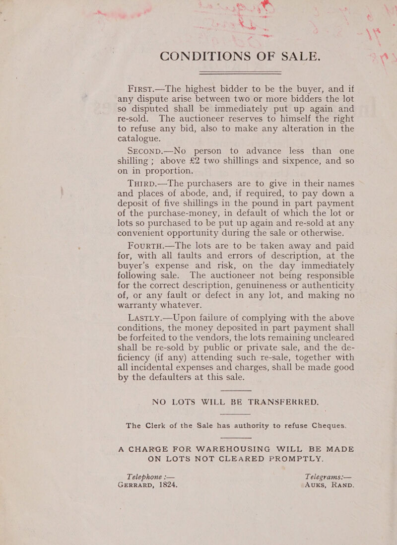 MY ota] Vb 4 CONDITIONS OF SALE. First.—The highest bidder to be the buyer, and if any dispute arise between two or more bidders the lot so disputed shall be immediately put up again and re-sold. The auctioneer reserves to himself the right to refuse any bid, also to make any alteration in the catalogue. SECOND.—No person to advance less than one shilling ; above £2 two shillings and sixpence, and so on in proportion. , TuirD.—The purchasers are to give in their names and places of abode, and, if required, to pay down a deposit of five shillings in the pound in part payment of the purchase-money, in default of which the lot or lots so purchased to be put up again and re-sold at any convenient opportunity during the sale or otherwise. FourTH.—The lots are to be taken away and paid for, with all faults and errors of description, at the buyer’s expense and risk, on the day immediately following sale. The auctioneer not being responsible for the correct description, genuineness or authenticity of, or any fault or defect in any lot, and making no warranty whatever. LastLy.—Upon failure of complying with the above conditions, the money deposited in part payment shall be forfeited to the vendors, the lots remaining uncleared shall be re-sold by public or private sale, and the de- ficiency (if any) attending such re-sale, together with all incidental expenses and charges, shall be made good by the defaulters at this sale.  NO LOTS WILL BE TRANSFERRED.  The Clerk of the Sale has authority to refuse Cheques. A CHARGE FOR WAREHOUSING WILL BE MADE ON LOTS NOT CLEARED PROMPTLY. Telephone :— Telegrams:— GERRARD, 1824. AUKS, RAND.