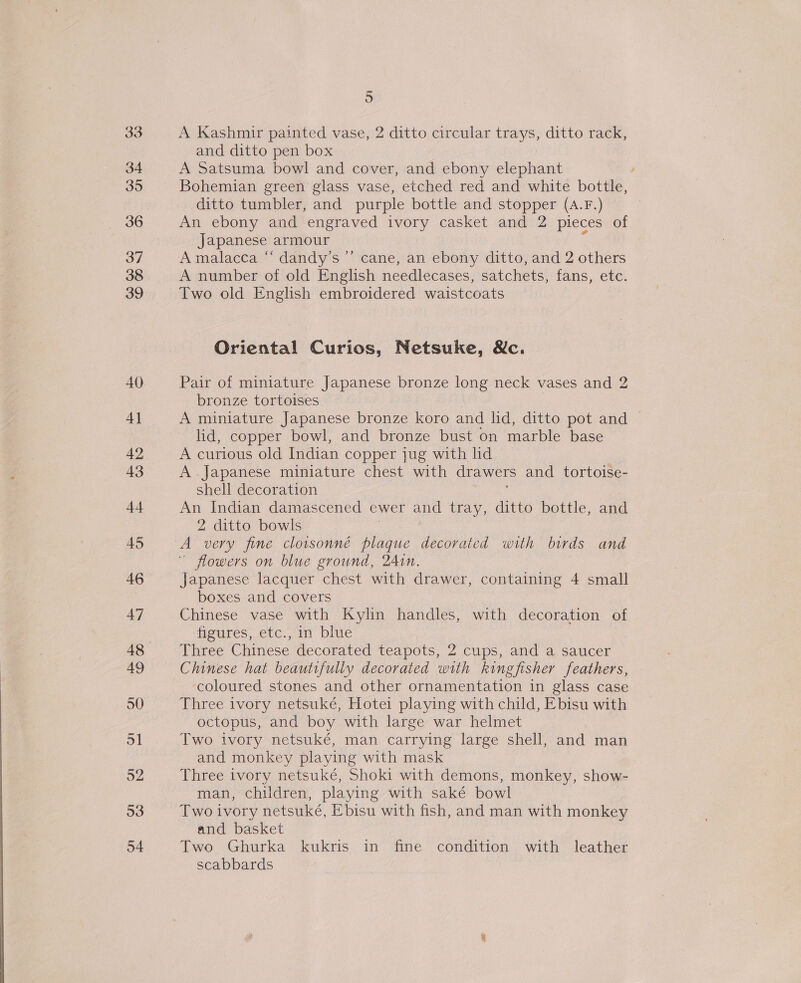 33 34 35 36 37 38 39 40 4] 42 43 44 45 47 49 50 ol o2 53 54 5 A Kashmir painted vase, 2 ditto circular trays, ditto rack, and ditto pen box A Satsuma bowl and cover, and ebony elephant Bohemian green glass vase, etched red and white bottle, ditto tumbler, and purple bottle and stopper (A.F.) An ebony and engraved ivory casket and 2 pieces of Japanese armour Amalacca “ dandy’s’’ cane, an ebony ditto, and 2 others A number of old English needlecases, satchets, fans, etc. Two old English embroidered waistcoats Oriental Curios, Netsuke, &amp;c. Pair of miniature Japanese bronze long neck vases and 2 bronze tortoises A miniature Japanese bronze koro and lid, ditto pot and lid, copper bowl, and bronze bust on marble base A curious old Indian copper jug with lid A. Japanese miniature chest with drawers and tortoise- shell decoration An Indian damascened ewer and tray, ditto bottle, and 2 ditto bowls A very fine cloisonné plaque decorated with birds and - flowers on blue ground, 24Ain. Japanese lacquer chest with drawer, containing 4 small boxes and covers Chinese vase with Kylin handles, with decoration of figures, etc., in blue Three Chinese decorated teapots, 2 cups, and a saucer Chinese hat beautifully decorated with kingfisher feathers, ‘coloured stones and other ornamentation in glass case Three ivory netsuké, Hotei playing with child, Ebisu with octopus, and boy with large war helmet Two ivory netsuké, man carrying large shell, and man and monkey playing with mask Three ivory netsuké, Shoki with demons, monkey, show- man, children, playing with saké bowl Two ivory netsuké, Ebisu with fish, and man with monkey and basket Two Ghurka kukris in fine condition with leather scabbards