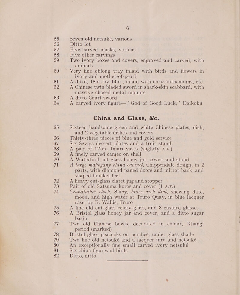 55 56 57 58 a9 61 62 63 64 66 67 68 69 71 72 73 74 75 76 ei, 78 The) 80 81 82 6 Seven old netsukeé, various Ditto lot Five carved masks, various Five other carvings Two ivory boxes and covers, engraved and carved, with animals Very fine oblong tray inlaid with birds and flowers in ivory and mother-of-pearl A ditto, 18in. by 14in., inlaid with chrysanthemums, etc. A Chinese twin bladed sword in shark-skin scabbard, with massive chased metal mounts A ditto Court sword A carved ivory figure—‘' God of Good Luck,” Daikoku China and Glass, &amp;c. Sixteen handsome green and white Chinese plates, dish, and 2 vegetable dishes and covers Thirty-three pieces of blue and gold service Six Sévres dessert plates and a fruit stand A pair of 12-in. Imari vases (slightly 4.F.) A finely carved cameo on shell A Waterford cut-glass honey jar, cover, and stand A large mahogany china cabinet, Chippendale design, in 2 parts, with diamond paned doors and mirror back, and shaped bracket feet A heavy cut-glass claret jug and stopper Pair of old Satsuma koros and cover (1 A.F.) Grandfather clock, 8-day, brass arch dial, shewing date, moon, and high water at Truro Quay, in blue lacquer case, by R. Wallis, Truro A fine old cut-glass celery glass, and 3 custard glasses A Bristol glass honey jar and cover, and a ditto sugar basin Two old Chinese bowls, decorated in colour, Khangi period (marked) Bristol glass peacocks on perches, under glass shade Two fine old netsuké and a lacquer inro and netsuké An exceptionally fine small carved ivory netsuké Six china figures of birds Ditto, ditto 