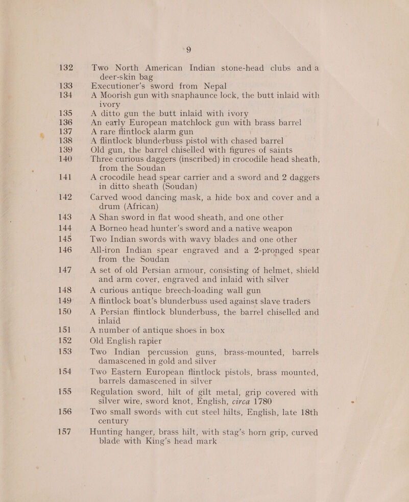 132 133 134 136 137 138 139 140 141 142 143 144 145 146 147 148 150 151 152 153 155 156 157 9 Two North American Indian stone-head clubs anda deer-skin bag Executioner’s sword from Nepal A Moorish gun with snaphaunce lock, the butt inlaid with iVOry A ditto gun the butt inlaid with ivory An early European matchlock gun with brass barrel A rare flintlock alarm gun A flintlock blunderbuss pistol with chased barrel Old gun, the barrel chiselled with figures of saints Three curious daggers (inscribed) in crocodile head sheath, from the Soudan A crocodile head spear carrier and a sword and 2 daggers in ditto sheath (Soudan) Carved wood dancing mask, a hide box and cover and a drum (African) A Shan sword in flat wood sheath, and one other A Borneo head hunter’s sword and a native weapon Two Indian swords with wavy blades and one other All-iron Indian spear engraved and a 2-pronged spear from the Soudan A set of old Persian armour, consisting of helmet, shield and arm cover, engraved and inlaid with silver A curious antique breech-loading wall gun A flintlock boat’s blunderbuss used against slave traders A Persian flintlock blunderbuss, the barrel chiselled and inlaid A number of antique shoes in box Old English rapier Two Indian percussion guns, brass-mounted, barrels damascened in gold and silver Two Eastern European flintlock pistols, brass mounted, barrels damascened in silver Regulation sword, hilt of gilt metal, grip covered with silver wire, sword knot, English, civca 1780 Two small swords with cut steel hilts, English, late 18th century Hunting hanger, brass hilt, with stag’s horn grip, curved blade with King’s head mark