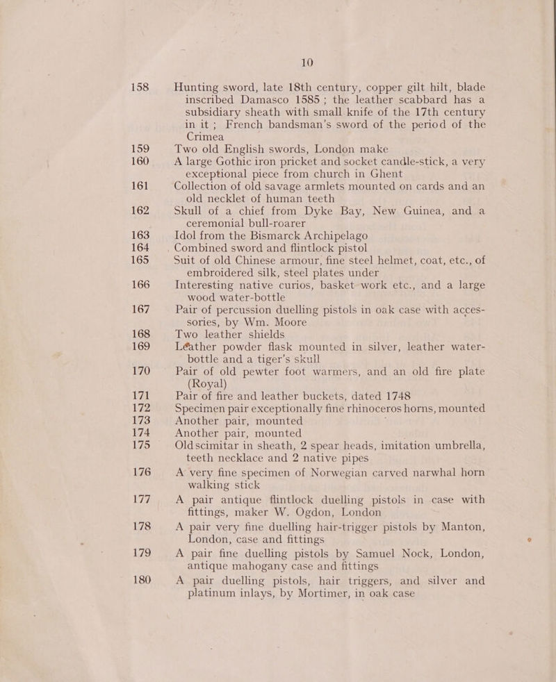 158 199 160 161 162 163 164 165 166 167 168 169 170 171 172 173 174 175 176 177 178 179 180 10 Hunting sword, late 18th century, copper gilt hilt, blade inscribed Damasco 1585; the leather scabbard has a subsidiary sheath with small knife of the 17th century in it ; French bandsman’s sword of the period of the Crimea Two old English swords, London make A large Gothic iron pricket and socket candle-stick, a very exceptional piece from church in Ghent Collection of old savage armlets mounted on cards and an old necklet of human teeth Skull of a chief from Dyke Bay, New. Guinea, and a ceremonial bull-roarer Idol from the Bismarck Archipelago Suit of old Chinese armour, fine steel helmet, coat, etc., of embroidered silk, steel plates under Interesting native curios, basket work etc., and a large wood water-bottle Pair of percussion duelling pistols in oak case with acces- sories, by Wm. Moore Two leather shields Léather powder flask mounted in silver, leather water- bottle and a tiger’s skull Pair of old pewter foot warmers, and an old fire plate (Royal) Pair of fire and leather buckets, dated 1748 Specimen pair exceptionally fine rhinoceros horns, mounted Another pair, mounted Another pair, mounted Oldscimitar in sheath, 2 spear heads, imitation umbrella, teeth necklace and 2 native pipes A very fine specimen of Norwegian carved narwhal horn walking stick A pair antique flintlock duelling pistols in case with fittings, maker W. Ogdon, London A pair very fine duelling hair-trigger pistols by Manton, London, case and fittings A pair fine duelling pistols by Samuel Nock, London, antique mahogany case and fittings A pair duelling pistols, hair triggers, and silver and platinum inlays, by Mortimer, in oak case