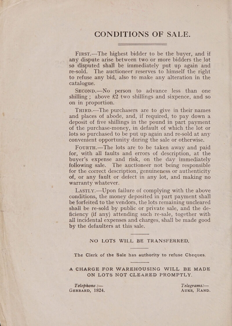 First.—The highest bidder to be the buyer, and if _,any dispute arise between two or more bidders the lot so disputed shall be immediately put up again and re-sold. The auctioneer reserves to himself the right to refuse any bid, also to make any alteration in the catalogue. SECOND.—No person to advance less than one shilling ; above £2 two shillings and sixpence, and so on in proportion. TuiIrD.—The purchasers are to give in their names and places of abode, and, if required, to pay down a deposit of five shillings in the pound in part payment of the purchase-money, in default of which the lot or lots so purchased to be put up again and re-sold at any convenient opportunity during the sale or otherwise. FourTH.—The lots are to be taken away and paid for, with all faults and errors of description, at the buyer’s expense and risk, on the day immediately following sale. The auctioneer not being responsible for the correct description, genuineness or authenticity of, or any fault or defect in any lot, and making no warranty whatever. LastLty.—Upon failure of complying with the above conditions, the money deposited in part payment shall be forfeited to the vendors, the lots remaining uncleared shall be re-sold by public or private sale, and the de- ficiency (if any) attending such re-sale, together with all incidental expenses and charges, shall be made good by the defaulters at this sale.  NO LOTS WILL BE TRANSFERRED.  The Clerk of the Sale has authority to refuse Cheques.  A CHARGE FOR WAREHOUSING WILL BE MADE ON LOTS NOT CLEARED PROMPTLY. Telephone :-— Telegrams :— GERRARD, 1824. AuKs, RAND.