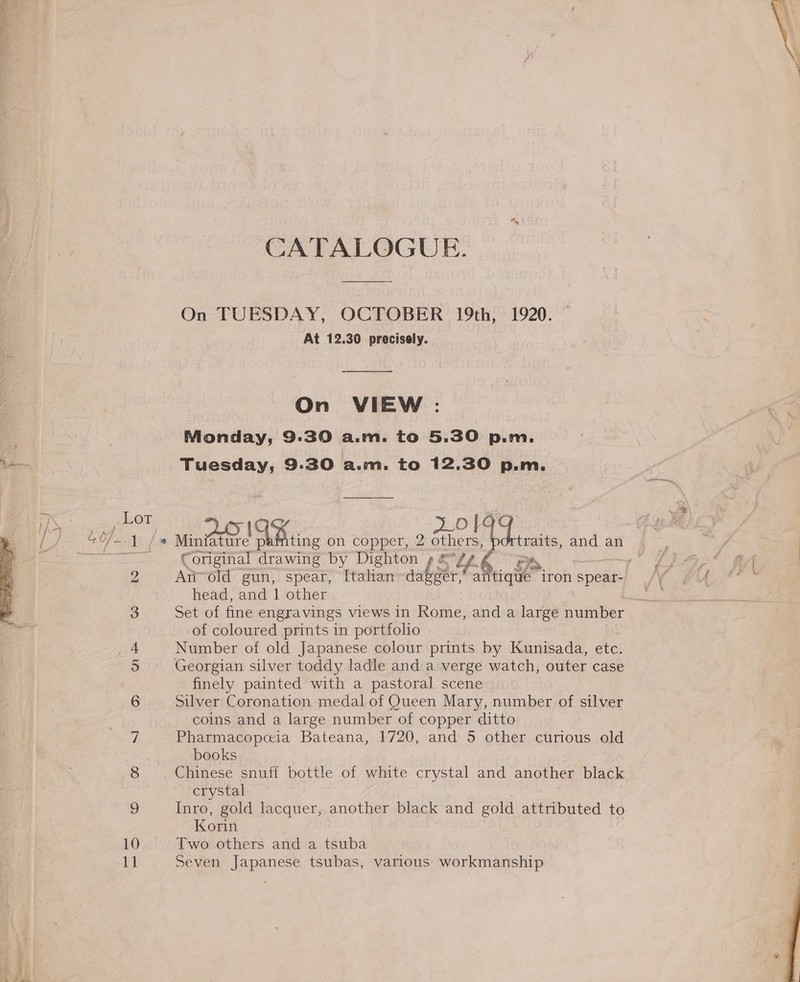 CATALOGUE. On TUESDAY, OCTOBER 19th, 1920. At 12.30 precisely. On VIEW : Monday, 9:30 a.m. to 5.30 p.m. Tuesday, 9.30 acum, to 12,30 p.m. Lot [c +0/-.1 /* Minfature FONTDE ting on copper, 2 ae ei ane: an ~~ €original drawing by Dighton BA 2Z An~old gun, spear, Italian tb eh antique iron spear: head, and 1 other 3 Set of fine engravings views in Rome, and a large number of coloured prints in portfolio 4 Number of old Japanese colour prints by Kunisada, ete. 5 Georgian silver toddy ladle and a verge watch, outer case finely painted with a pastoral scene 6 Silver Coronation medal of Queen Mary, number of silver coins and a large number of copper ditto Zz Pharmacopcia Bateana, 1720, and 5 other curious old books 8 Chinese snuff bottle of white crystal and another black crystal 9 Inro, gold lacquer, another black and gold attributed to Korin 10 Two others and a tsuba 11 Seven Japanese tsubas, various workmanship