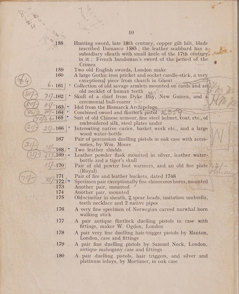 158 Hunting sword, late 18th century, copper gilt hilt, blade inscribed Damasco 1585 ; the leather scabbard has a= subsidiary sheath with small knife of the 17th céntury&gt; - vale in it ; French bandsman’s sword of the period of the Crimea 159 Two old English swords, London make 160 A large Gothic iron pricket and socket candle-stick, a very  =. dy: | exceptional piece from church in Ghent hae 7) oe 6 ' 161) * Collection of old savage armlets mounted on cards and an...» (o Pe ik Ok. S.. old necklet of human teeth 4), ge fC ey, y 757-162 | * Skull of a chief from Dyke Bay, New Guinea, ‘and a if Rt ceremonial bull-roarer ° wats €q) ef 163 / * Idol from the Bismarck Archipelago... ee &gt; Gat (4/2 ~) ¥0}- “164, * Combined sword and flintlock pistol (Ges 7 ee Cp (Zz (165 | * Suit of old Chinese armour, fine steel vgs oat, etc., of ; fi a embroidered silk, steel plates under 7 257-166 |* Interesting native curios, basket. work etc., and a large | pS Ss ere wood water-bottle | rig / ' 167 Pair of percussion duelling pistols in oak case with acces- Vota ho sories, by Wm. Moore ane 168 | = Two, leatherashields ~ Cs ae Oe ¢ 7. 169 Leather powder flask mounted in silver, ieagheumh water- © Ae ee bottle and a tiger’s skull - | / 9 ~170, ~~‘ Pair of old pewter foot warmers, and an old fire plate “»/. aa cao . (Royal) 7 PTAtes ( by oy} .-\ ,171, Pair of fire and leather buckets, dated 1748 eton Ver Ae Vie 172‘ Specimen pair exceptionally fine rhinoceros horns, mounted 173 Another pair, mounted 174 Another pair, mounted 175 Oldscimitar in sheath, 2 spear heads, imitation umbreaes teeth necklace and 2 native pipes 176 A very fine specimen of Norwegian carved narwhal horn walking stick Vit A pair antique flintlock duelling pistols in case with fittings, maker W. Ogdon, London 178 A pair very fine duelling hair-trigger pistols by Manton, London, case and fittings 179 A pair fine duelling pistols by Samuel Nock, London, antique mahogany case and fittings 180 A pair duelling pistols, hair triggers, and silver and platinum inlays, by Mortimer, in oak case