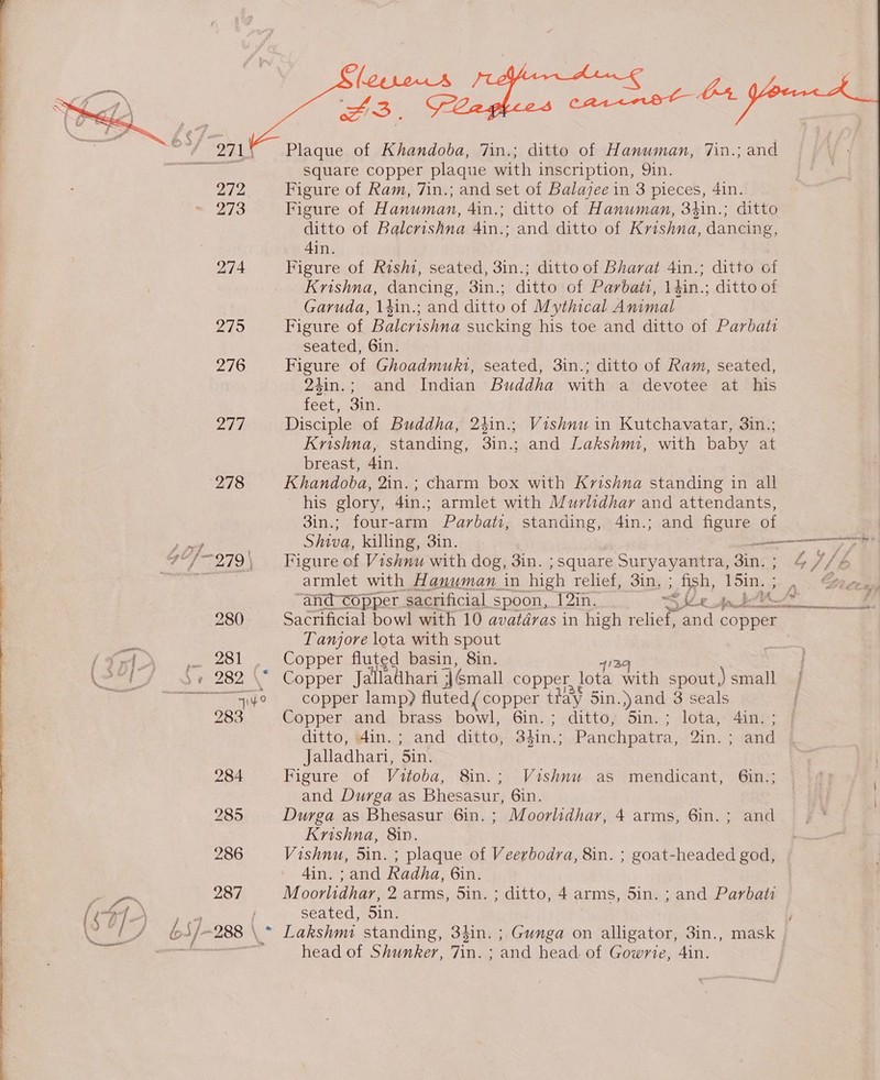 Dry, 271° Plaque of Khandoba, 7in.; ditto of Hanuman, 7in.; and psere i! square copper plaque with inscription, 9in.  272 Figure of Ram, 7in.; and set of Balazee in 3 pieces, 4in. 273 Figure of Hanuman, 4in.; ditto of Hanuman, 34in.; ditto ditto of Balcrishna 4in.; and ditto of Krishna, dancing, Ain. 274 Figure of Rishi, seated, 3in.; ditto of Bharat 4in.; ditto of Krishna, dancing, 3in.; ditto of Parbati, 14in.; ditto of Garuda, \#in.; and ditto of Mythical Animal 275 Figure of Balcrishna sucking his toe and ditto of Parbati seated, 6in. 276 Figure of Ghoadmuki, seated, 3in.; ditto of Ram, seated, 24in.; and Indian Buddha with a devotee at his feet, 3in. 279, Disciple of Buddha, 2hin.; Vishnu in Kutchavatar, 3in.; Krishna, standing, 3in.; and Lakshmi, with baby at breast, 4in. 278 Khandoba, 2in.; charm box with Krishna standing in all his glory, 4in.; armlet with Murlidhar and attendants, 3in.; four-arm Parbati, standing, 4in.; and figure of Shiva, killing, 31n. ee #4-979\ Figure of Vishnu with dog, 3in. ; square Suryayantra, Zin. ; 4/)/b rig ure ay armlet with Hanuman in high relief; 3iny; fish, DSim, 5 4s Coacr “and-copper sacrificial spoon, 1[2in. S See fat. ie reba 280. Sacrificial bowl with 10 avatdras in high relief, and copper mi Tanjore lota with spout i {x4 ,. 281 , Copper fluted basin, Sin. CaS \» 282 \* Copper Jalllathari 3] Gmall copper, lota ath spout,) small oly er ao &amp; 3 “COppan lamp? fluted (copper tt ay Sin. yand 3 seals 283 Copper and brass bowl, 6in.; ditto, Sin.; lota, 4in. ; ditto, 41n.; and ditto, 3lin.; Panchpatra, Zin. * dard Jalladhari, 5in. 284 Figure of Vuitoba, 8in.; Vishnu as mendicant, 6in.; and Durga as Bhesasur, 6in. 285 Durga as Bhesasur 6in.; Moorlidhar, 4 arms, 6in.; and Krishna, 8in. 286 Vishnu, 5in. ; plaque of Veerbodra, 8in. ; goat-headed god, 4in. ; and Radha, 6in. F : 287 Moorlidhar, 2 arms, Sin. ; ditto, 4 arms, 5in. ; and Parbati (i / \ seated, Sin. S$]. “288 \ * Lakshmi standing, 34in. ; Gunga on alligator, 3in., mask rss head of Shunker, 7in. ; and head. of Gowrie, 4in. 3