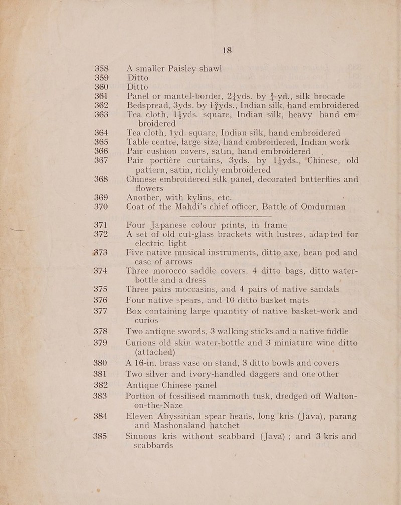3958 399 360 364 362 363 364 365 366 397 368 369 370 371 372 873 374 375 376 377 378 379 380 381 382 383 384 385 18 A smaller Paisley shawl Ditto Ditto Panel or mantel-border, 24yds. by ?-yd., silk brocade Bedspread, 3yds. by 1?yds., Indian silk, hand embroidered Tea cloth, 1l$yds. square, Indian silk, heavy hand em- broidered Tea cloth, lyd. square, Indian silk, hand embroidered Table centre, large size, hand embroidered, Indian work Pair cushion covers, satin, hand embroidered Pair portiére curtains, 3yds. by Ityds., “Chinese, old pattern, satin, richly embroidered Chinese embroidered silk panel, decorated butterflies and flowers Another, with kylins, etc. Coat of the Mahdi’s chief officer, Battle of Crna Four Japanese colour prints, in frame A set of old cut-glass brackets with lustres, adapted for electric light Five native musical instruments, ditto axe, bean pod and case of arrows Three morocco saddle covers, 4 ditto bags, ditto water- bottle and a dress ue Three pairs moccasins, and 4 pairs of native sandals Four native spears, and 10 ditto basket mats Box containing large quantity of native basket-work and curios Two antique swords, 3 walking sticks and a native fiddle Curious old skin water-bottle and 3 miniature wine ditto (attached) A 16-in. brass vase on stand, 3 ditto bowls and covers Two silver and ivory-handled daggers and one other Antique Chinese panel Portion of fossilised mammoth tusk, dredged off Walton- on-the-Naze Eleven Abyssinian spear heads, long ‘kris (Java), parang and Mashonaland hatchet Sinuous kris without scabbard (Java); and 3 kris and scabbards