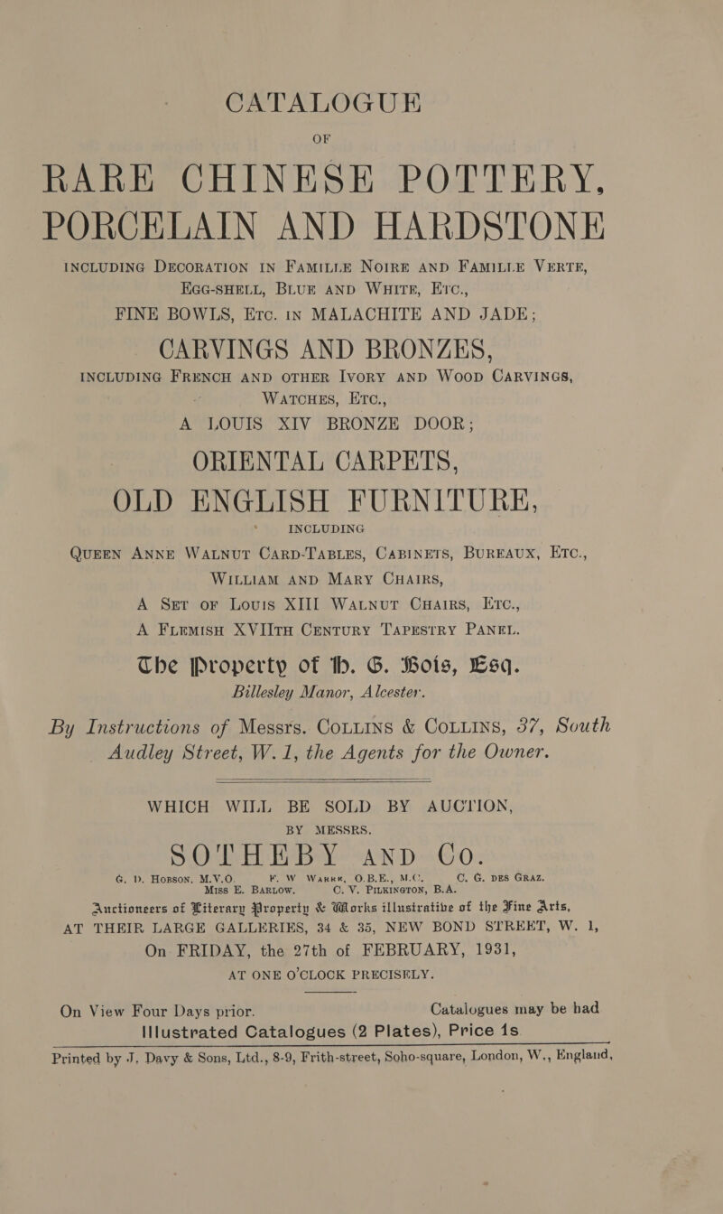RARE CHINESE POTTERY. PORCELAIN AND HARDSTONE INCLUDING DECORATION IN FamILLE NoirRE AND FAMILLE VERTE, EGG-SHELL, BLUE AND WHITE, E’c., FINE BOWLS, Erc. in MALACHITE AND JADE; CARVINGS AND BRONZES, INCLUDING FRENCH AND OTHER IvoRY AND Woop CARVINGS, WATCHES, ETC., A LOUIS XIV BRONZE DOOR; ORIENTAL CARPETS, OLD ENGLISH FURNITURE, INCLUDING QUEEN ANNE WALNUT CARD-TABLES, CABINETS, BUREAUX, ETC., WILLIAM AND Mary CHAIRS, A Set or Louis XIII Watnut Cuairs, ETC., A FuemisH XVIItH Century TAPESTRY PANEL. The Property of tb. G. Bois, Esq. Billesley Manor, Alcester. By Instructions of Messrs. CouLins &amp; CoLLiIns, 37, South _ Audley Street, W.1, the Agents for the Owner.   WHICH WILL BE SOLD BY AUCIION, BY MESSRS. THEB Y C SO'TH I AND Co. G. D. Horson, M.V.O. F. W Warret, O.B.E., M.C, C. G. DES GRAZ. Miss E. BArow. OC. V. Pinkineton, B.A. Auctioneers of Literary Property &amp; Works illustrative of the Fine Arts, AT THEIR LARGE GALLERIES, 34 &amp; 35, NEW BOND STREET, W. 1, On FRIDAY, the 27th of FEBRUARY, 1931, AT ONE O'CLOCK PRECISELY.  On View Four Days prior. Catalogues may be had Illustrated Catalogues (2 Plates), Price 1s. I Si eat eT Et aa Ee EE PO a eR OO Oe Printed by J, Davy &amp; Sons, Ltd., 8-9, Frith-street, Scho-square, London, W,, England,