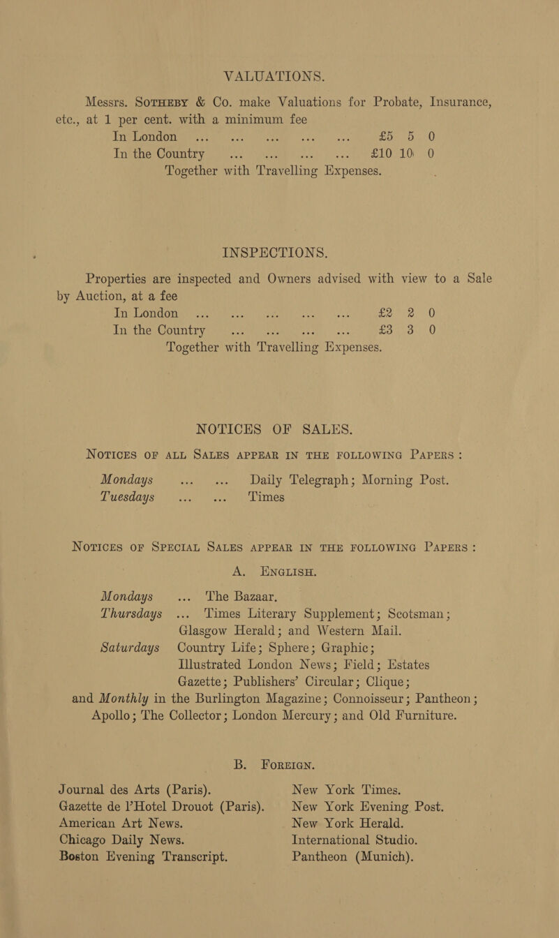 VALUATIONS. Messrs. SoTHEBY &amp; Co. make Valuations for Probate, Insurance, etc., at 1 per cent. with a minimum fee BBC Rani idl Aad” Og S re co Ae £050) Tamera Ee yar ee Ia sees) vane LO, LOO Together with Travelling Expenses. INSPECTIONS. Properties are inspected and Owners advised with view to a Sale by Auction, at a fee Tig Ome ont se ears Wi fceape rs gue 2.3 pores, 0 In the Country Ges ae £33 0 Together with Travelling Expenses. NOTICES OF SALES. NOTICES OF ALL SALES APPEAR IN THE FOLLOWING PAPERS: Mondays tee eee alive telegraph ;; Moring. Post: PUesdays: Vk cep ie Lines NOTICES OF SPECIAL SALES APPEAR IN THE FOLLOWING PAPERS: A. ENGLISH. Mondays ... The Bazaar, Thursdays ... ‘Times Literary Supplement; Scotsman ; Glasgow Herald; and Western Mail. Saturdays Country Life; Sphere; Graphic; Illustrated London News; Field; Estates Gazette; Publishers’ Circular; Clique; and Monthly in the Burlington Magazine; Connoisseur; Pantheon ; Apollo; The Collector; London Mercury; and Old Furniture. B. FoREIGN. Journal des Arts (Paris). New York Times. Gazette de ’ Hotel Drouot (Paris). New York Evening Post. American Art News. New York Herald. Chicago Daily News. International Studio. Boston Evening Transcript. Pantheon (Munich).