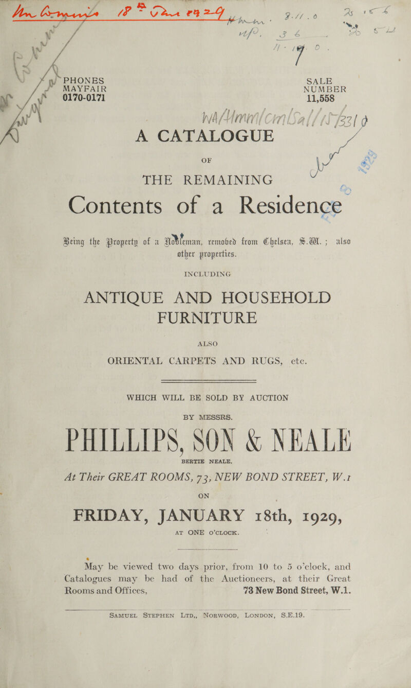   5 r) ; J PHONES SALE P MAYFAIR NUMBER J 0170-0171 11, rtd WAM cr A CATALOGUE ie OF Ir THE REMAINING eet. Contents of a Residence Being the Droperty of a dMeman, remobed from Chelsea, SdH. ; also other properties. INCLUDING ANTIQUE AND HOUSEHOLD FURNITURE ALSO ORIENTAL CARPETS AND RUGS, etc. WHICH WILL BE SOLD BY AUCTION BY MESSRS. PHILLIPS, SON &amp; NEALE BERTIE NEALE, At Their GREAT ROOMS, 73, NEW BOND STREET, W.1 ON FRIDAY, JANUARY 8th, 1929, AT ONE O’CLOCK.  ® May be viewed two days prior, from 10 to 5 o’clock, and . Catalogues may be had of the Auctioneers, at their Great Rooms and Offices, 7 New Bond Street, W.1.   SamMuUEL STEPHEN Lrp,, Norwoop, Lonpon, S.E.19.