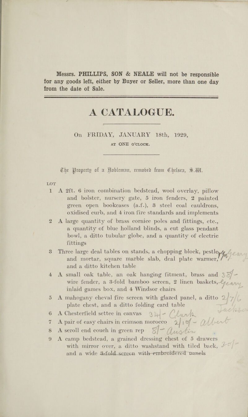 Messrs. PHILLIPS, SON &amp; NEALE will not be responsible for any goods left, either by Buyer or Seller, more than one day from the date of Sale.  A CATALOGUE. On FRIDAY, JANUARY 18th, 1929, AT ONE O’CLOCK. Che Property of w Hobleman, remobed from Chelsea, Sa. LOT 1 A 2ft. 6 iron combination bedstead, wool overlay, pillow and bolster, nursery gate, 5 iron fenders, 2 painted green open bookcases (a.f.), 3 steel coal cauldrons, oxidised curb, and 4 iron fire standards and implements 2 A large quantity of brass cornice poles and fittings, etc., a quantity of blue holland blinds, a cut glass pendant bowl, a ditto tubular globe, and a quantity of electric fittings 3 Three large deal tables on stands, a chopping block, ie by, and mortar, square marble slab, deal plate warmer, and a ditto kitchen table 4 &lt;A small oak table, an oak hanging fitment, brass and 2 33f- wire fender, a 3-fold bamboo screen, 2 linen baskets,-€y,¢ 4) inlaid games box, and 4 Windsor chairs , j gy OY fae of 5 A mahogany cheval fire screen with glazed panel, a ditto plate chest, and a ditto folding card table . . i) a { A. Chesterfield settee in canvas @Q)J- (funn . . . . ' nas ! j A pair of easy chairs in crimson morocco yy of ~ {PAA ge | it? f A scroll end couch in green rep @&amp;]7 bh rae ome Oo Om t &amp; A camp bedstead, a grained dressing chest. ‘al 5 drawers with mirror over, a ditto washstand with tiled back, and a wide 8:-fold_screen with-embroidered panels