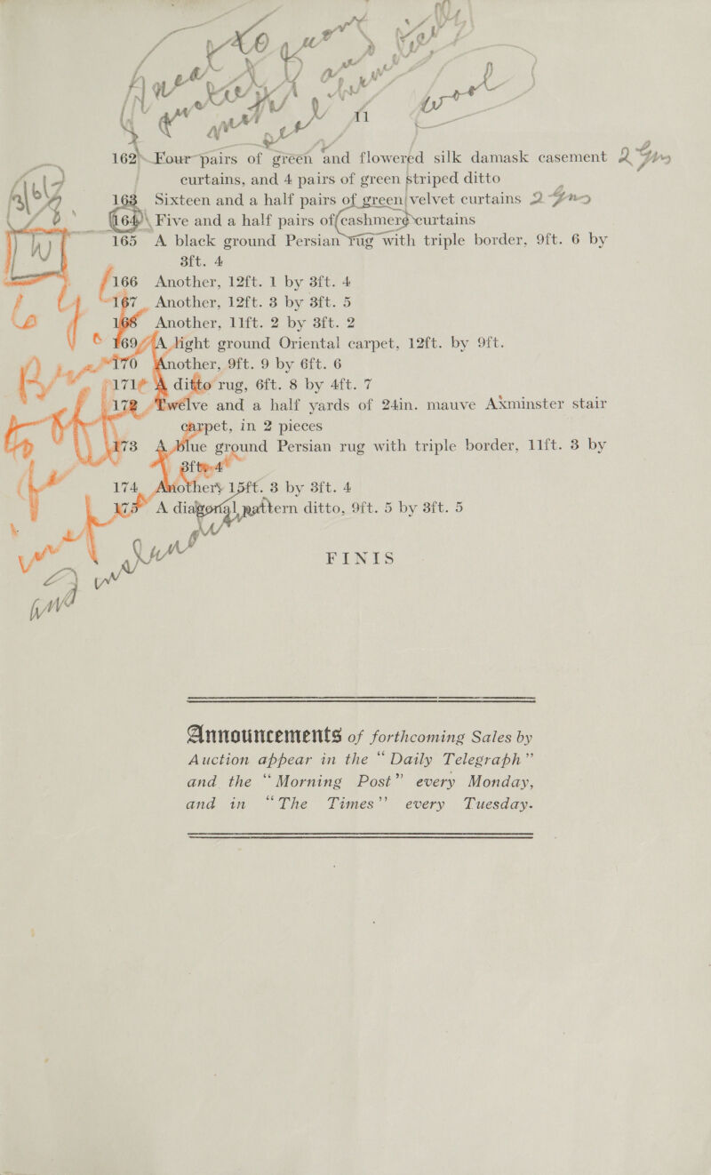 IN) wh UO NK On | curtains, and 4 pairs of green striped ditto : 3 Sixteen and a half pairs of green/|velvet curtains 2-72 )\ Five and a half pairs (shines ust 5 &lt;A black ground Persian tug with triple border, 9ft. 6 by aft. 4 , | Another, 12ft. 1 by 3ft. 4 F : 167 Another, 12ft. 3 by 3ft. 5 | | Another, llft. 2 by 3ft. 2 &amp; ¥69 ight ground Oriental carpet, 12ft. by 9ft.     é other, 9ft. 9 by 6ft. 6 . $171 A ditto rug, 6ft. 8 by 4ft. 7 178 ff ve and a half yards of 24in. mauve Axminster stair we pet, in 2 pieces |   FINIS cenendineenementimenettiidipiemnneteemmemsmenticerentontes Announcements of forthcoming Sales by Auction appear in the “ Daily Telegraph” and the ‘Morning Post” every Monday, and in “The Times’’ every Tuesday.