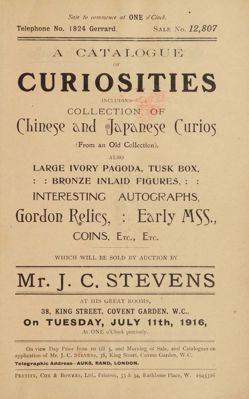 Sale to commence at ONE o’ Clock. Telephone No. 1824 Gerrard. SALE No. vk ane  CURIOSITIES INCL UDING COLLECTION. os ee and Japanese Curios (From an Old Collection), ALSO LARGE IVORY PAGODA, TUSK BOX, : BRONZE INLAID FIGURES, INTERESTING AUTOGRAPHS, Gordon Relics, : Early MSS. COINS, tes. Ere.  WHICH WILL BE SOLD BY AUCTION BY AT His GREAT ROOMS, 38, KING STREET, COVENT GARDEN, W.C., On TUESDAY, JULY 1ith, 1916, At ONE o’Clock precisely.      On view Day Prior from Io till 5, and Morning of Sale, and a ucsS On application of Mr. J. C. STEVENS, 38, King Street, Covent Garden, W.C Telegraphic Address—AUKS, RAND, LONDON.  PETTITT, Cox &amp; BowERs, Ltd.. Printers, 33 &amp; 34, Rathbone Place, W. 1945316